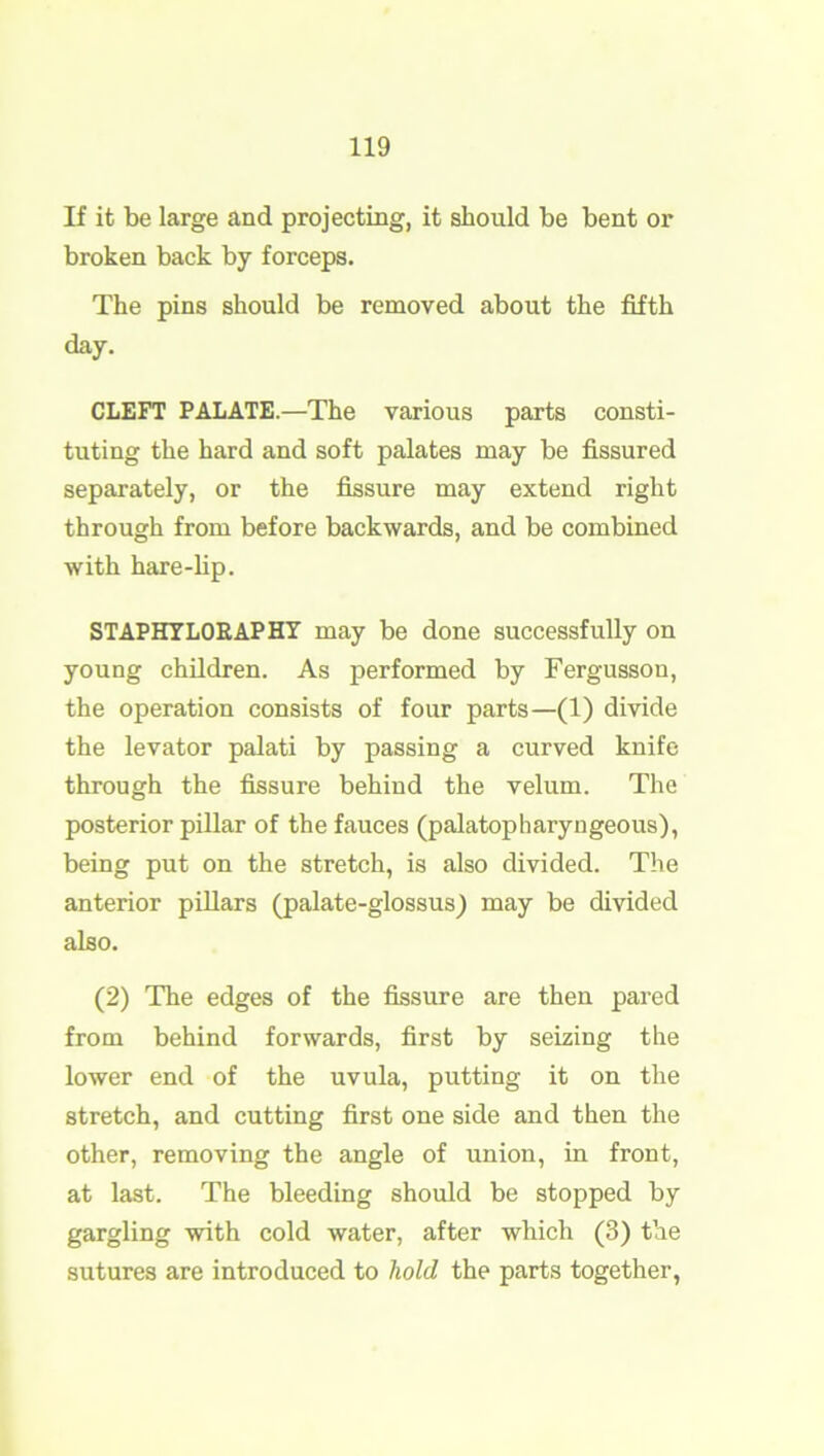 If it be large and projecting, it should be bent or broken back by forceps. The pins should be removed about the fifth day. CLEFT PALATE.—The various parts consti- tuting the hard and soft palates may be fissured separately, or the fissure may extend right through from before backwards, and be combined with hare-lip. STAPHYLORAPHY may be done successfully on young children. As performed by Fergusson, the operation consists of four parts—(1) divide the levator palati by passing a curved knife through the fissure behind the velum. The posterior pillar of the fauces (palatopharyngeous), being put on the stretch, is also divided. The anterior pillars (palate-glossus) may be divided also. (2) The edges of the fissure are then pared from behind forwards, first by seizing the lower end of the uvula, putting it on the stretch, and cutting first one side and then the other, removing the angle of union, in front, at last. The bleeding should be stopped by gargling with cold water, after which (3) the sutures are introduced to hold the parts together,