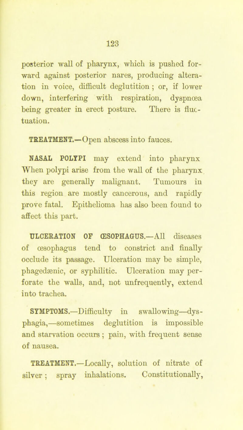 posterior wall of pharynx, which is pushed for- ward against posterior nares, producing altera- tion in voice, difficult deglutition ; or, if lower down, interfering with respiration, dyspnoea being greater in erect posture. There is fluc- tuation. TREATMENT.—Open abscess into fauces. NASAL POLYPI may extend into pharynx When polypi arise from the wall of the pharynx they are generally malignant. Tumours in this region are mostly cancerous, and rapidly prove fatal. Epithelioma has also been found to affect this part. ULCERATION OF (ESOPHAGUS.—All diseases of oesophagus tend to constrict and finally occlude its passage. Ulceration may be simple, phagedsenic, or syphilitic. Ulceration may per- forate the walls, and, not unfrequently, extend into trachea. SYMPTOMS.—Difficulty in swallowing—dys- phagia,—sometimes deglutition is impossible and starvation occurs ; pain, with frequent sense of nausea. TEEATMENT.—Locally, solution of nitrate of silver; spray inhalations. Constitutionally,