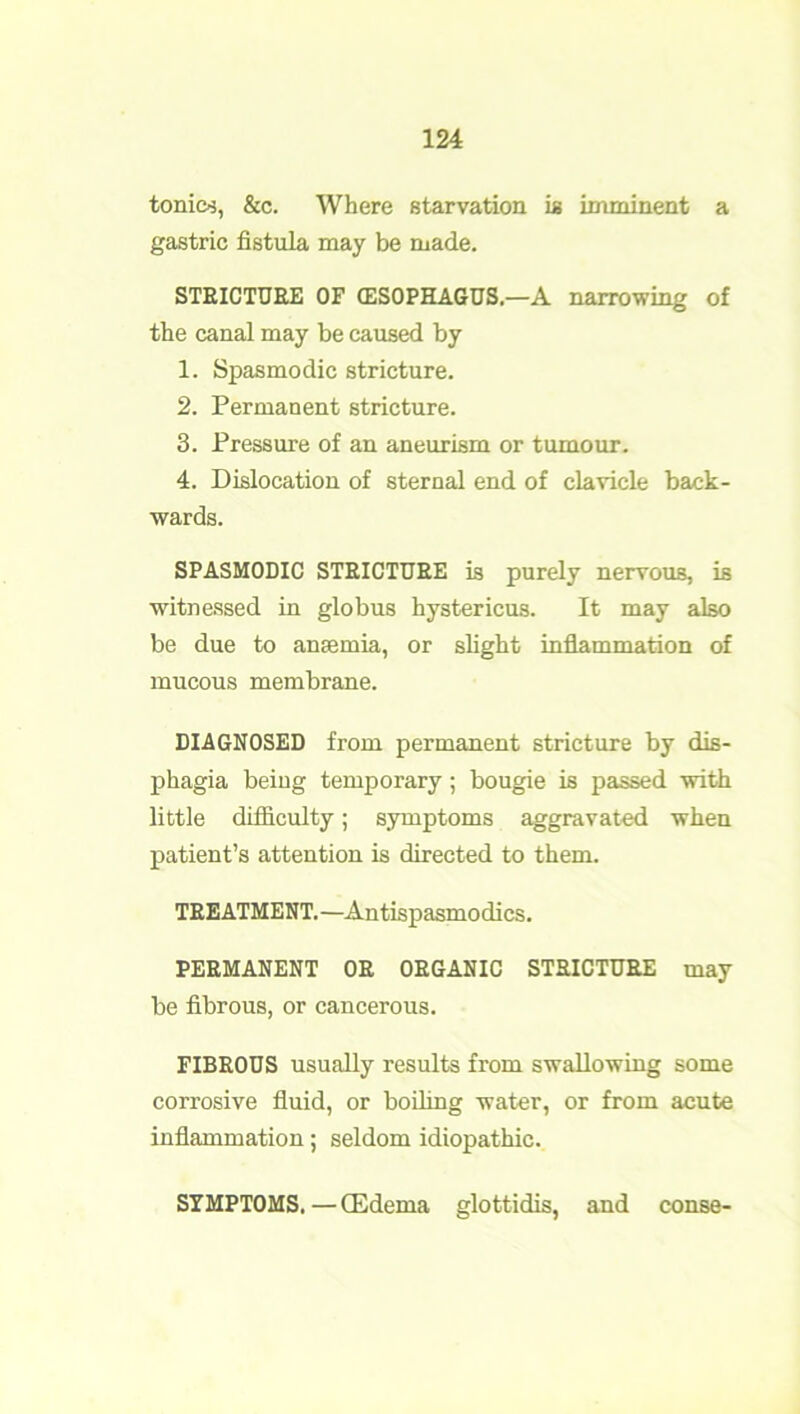 tonics, &c. Where starvation is imminent a gastric fistula may be made. STEICTDEE OF (ESOPHAGUS.—A narrowing of the canal may be caused by 1. Spasmodic stricture. 2. Permanent stricture. 3. Pressure of an aneurism or tumour. 4. Dislocation of sternal end of clavicle back- wards. SPASMODIC STEICTUEE is purely nervous, is witnessed in globus hystericus. It may also be due to anaemia, or slight inflammation of mucous membrane. DIAGNOSED from permanent stricture by dis- phagia being temporary; bougie is passed with little difficulty; symptoms aggravated when patient’s attention is directed to them. TEEATMENT. —Antispasmodics. PEEMANENT OE OEGANIC STEICTUEE may be fibrous, or cancerous. FIBEOUS usually results from swallowing some corrosive fluid, or boiling water, or from acute inflammation; seldom idiopathic. SYMPTOMS. — (Edema glottidis, and conse-