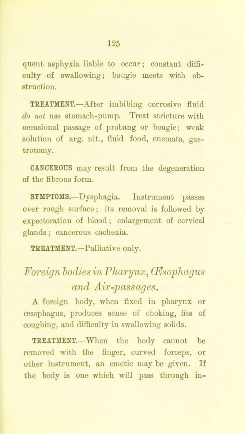 quent asphyxia liable to occur; constant diffi- culty of swallowing; bougie meets with ob- struction. TREATMENT.—After imbibing corrosive fluid do not use stomach-pump. Treat stricture with occasional passage of probang or bougie; weak solution of arg. nit., fluid food, enemata, gas- trotomy. CANCEROUS may result from the degeneration of the fibrous form. SYMPTOMS.—Dysphagia. Instrument passes over rough surface; its removal is followed by expectoration of blood; enlargement of cervical glands ; cancerous cachexia. TREATMENT.—Palliative only. Foreign bodies in Pharynx, (Esophagus and Air-passages. A foreign body, when fixed in pharynx or oesophagus, produces sense of choking, fits of coughing, and difficulty in swallowing solids. TREATMENT.—When the body cannot be removed with the finger, curved forceps, or other instrument, an emetic may be given. If the body is one which will pass through in-