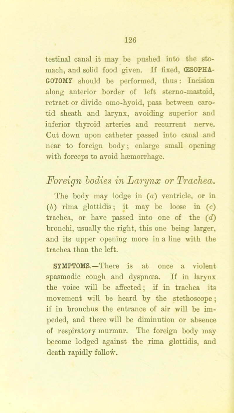 testinal canal it may be pushed into the sto- mach, and solid food given. If fixed, (ESOPHA- GOTOMY should be performed, thus: Incision along anterior border of left sterno -mastoid, retract or divide omo-hyoid, pass between caro- tid sheath and larynx, avoiding superior and inferior thyroid arteries and recurrent nerve. Cut down upon catheter passed into canal and near to foreign body; enlarge small opening with forceps to avoid haemorrhage. Foreign bodies in Larynx or Trachea. The body may lodge in (a) ventricle, or in (b) rirna glottidis; it may be loose in (c) trachea, or have passed into one of the (d) bronchi, usually the right, this one being larger, and its upper opening more in a line with the trachea than the left. SYMPTOMS.—There is at once a violent spasmodic cough and dyspnoea. If in larynx the voice will be affected; if in trachea its movement will be heard by the stethoscope; if in bronchus the entrance of air will be im- peded, and there will be diminution or absence of respiratory murmur. The foreign body may become lodged against the rima glottidis, and death rapidly follow.
