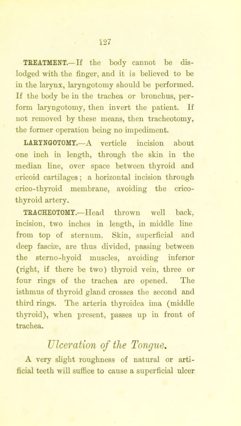 TREATMENT.—If the body cannot be dis- lodged with the finger, and it is believed to be in the larynx, laryngotomy should be performed. If the body be in the trachea or bronchus, per- form laryngotomy, then invert the patient. If not removed by these means, then tracheotomy, the former operation being no impediment. LARYNGOTOMY.—A verticle incision about one inch in length, through the skin in the median line, over space between thyroid and cricoid cartilages; a horizontal incision through crieo-thyroid membrane, avoiding the crico- thyroid artery. TRACHEOTOMY.—Head thrown well back, incision, two inches in length, in middle line from top of sternum. Skin, superficial and deep fascife, are thus divided, passing between the sterno-hyoid muscles, avoiding inferior (right, if there be two) thyroid vein, three or four rings of the trachea are opened. The isthmus of thyroid gland crosses the second and third rings. The arteria thyroidea ima (middle thyroid), when present, passes up in front of trachea. Ulceration of the Tongue. A very slight roughness of natural or arti- ficial teeth will suffice to cause a superficial ulcer