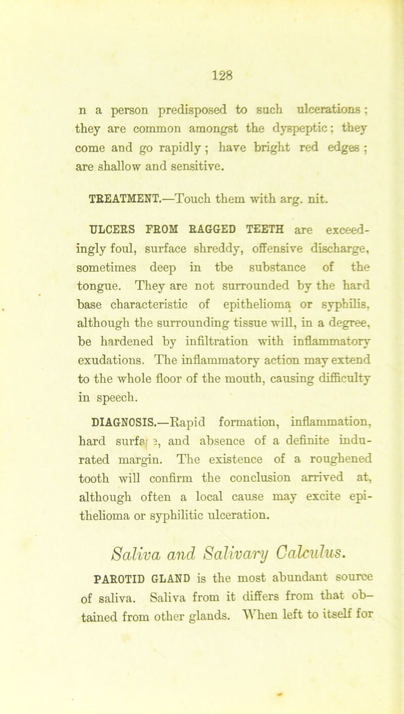 n a person predisposed to such ulcerations; they are common amongst the dyspeptic; they come and go rapidly; have bright red edges ; are shallow and sensitive. TREATMENT.—Touch them with arg. nit. ULCERS FROM RAGGED TEETH are exceed- ingly foul, surface shreddy, offensive discharge, sometimes deep in the substance of the tongue. They are not surrounded by the hard base characteristic of epithelioma or syphilis, although the surrounding tissue will, in a degree, be hardened by infiltration with inflammatory exudations. The inflammatory action may extend to the whole floor of the mouth, causing difficulty in speech. DIAGNOSIS.—Rapid formation, inflammation, hard surf?; 3, and absence of a definite indu- rated margin. The existence of a roughened tooth will confirm the conclusion arrived at, although often a local cause may excite epi- thelioma or syphilitic ulceration. Saliva and Salivary Calculus. PAROTID GLAND is the most abundant source of saliva. Saliva from it differs from that ob- tained from other glands. ^ hen left to itself for