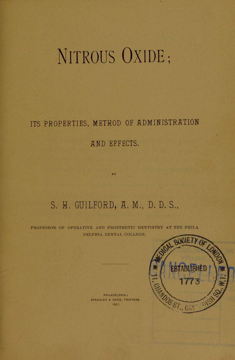 Nitrous Oxide ; ITS PROPERTIES, METHOD OF IDMINISTRATION MD EFFECTS. S. H. GUILFORD, S. M., D. D. S., PUOPRSSOn OK OPKRATIVK AND PROSTHETIC DENTISTRY AT THE PIIIIiA