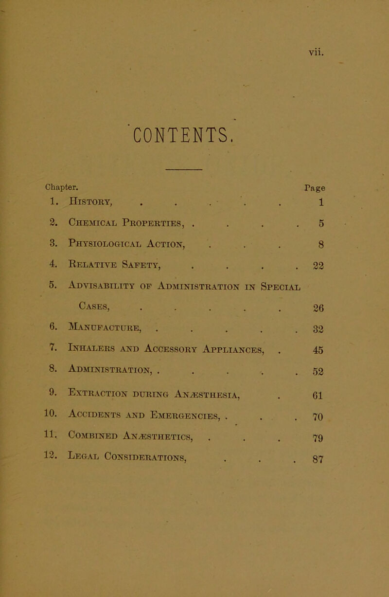 'CONTENTS. Chapter. Page 1. History, . . . . . 1 2. Chemical Properties, ... .5 3. Physiological Action, ... 8 4. Relative Safety, . . . .22 5. Advisability op Administration in Special Cases, • • . . . 26 6. IVIandpacture, . . . . .32 7. Inhalers and Accessory Appliances, . 45 8. Administration, . . . . .52 9. Extraction during Anaesthesia, . 61 10. Accidents and Emergencies, . . .70 11. Combined Anaesthetics, ... 79 12. Legal Considerations, . . .87