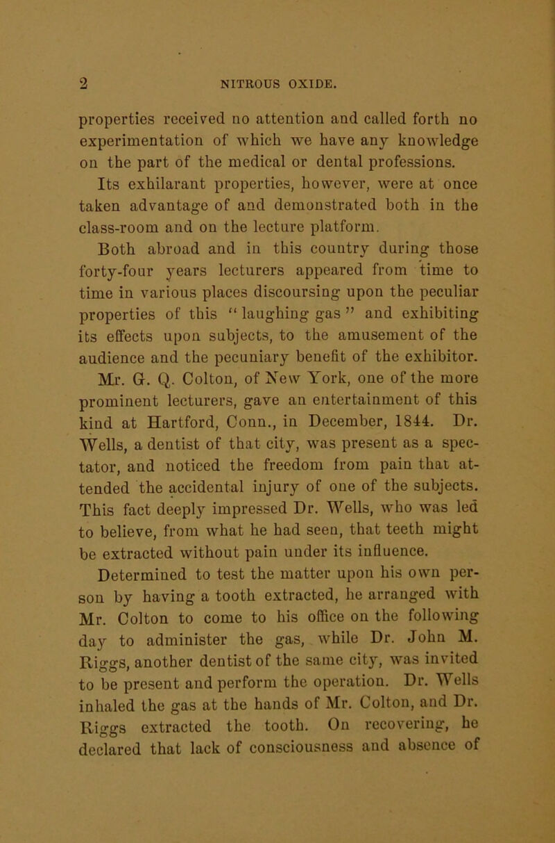 properties received no attention and called forth no experimentation of which we have any knowledge on the part of the medical or dental professions. Its exhilarant properties, however, were at once taken advantage of and demonstrated both in the class-room and on the lecture platform. Both abroad and in this country during those forty-four years lecturers appeared from time to time in various places discoursing upon the peculiar properties of this “ laughing gas ” and exhibiting its effects upon subjects, to the amusement of the audience and the pecuniary benefit of the exhibitor. Mr G. Q. Colton, of New York, one of the more prominent lecturers, gave an entertainment of this kind at Hartford, Conn., in December, 1844. Dr. Wells, a dentist of that city, was present as a spec- tator, and noticed the freedom from pain that at- tended the accidental injury of one of the subjects. This fact deeply impressed Dr. Wells, who was led to believe, from what he had seen, that teeth might be extracted without pain under its influence. Determined to test the matter upon his own per- son by having a tooth extracted, he arranged with Mr. Colton to come to his office on the following day to administer the gas, while Dr. John M. Riggs, another dentist of the same city, was invited to be present and perform the operation. Dr. Wells inhaled the gas at the hands of Mr. Colton, and Dr. Riggs extracted the tooth. On recovering, he declared that lack of consciousness and absence of