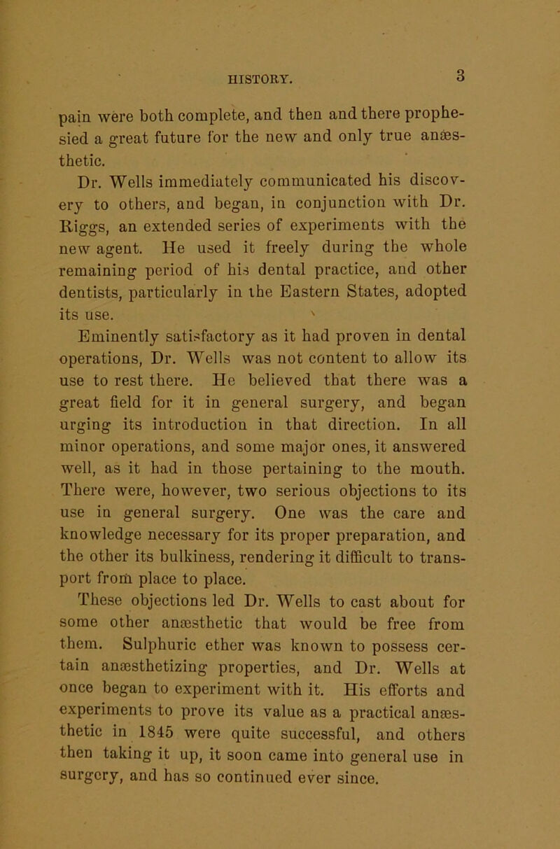 HISTORY. pain were both complete, and then and there prophe- sied a great future for the new and only true anaes- thetic. Dr. Wells immediately communicated his discov- ery to others, and began, in conjunction with Dr. Riggs, an extended series of experiments with the new agent. He used it freely during the whole remaining period of his dental practice, and other dentists, particularly in the Eastern States, adopted its use. ' Eminently satisfactory as it had proven in dental operations. Dr. Wells was not content to allow its use to rest there. He believed that there was a great field for it in general surgery, and began urging its introduction in that direction. In all minor operations, and some major ones, it answered well, as it had in those pertaining to the mouth. There were, however, two serious objections to its use in general surgery. One was the care and knowledge necessary for its proper preparation, and the other its bulkiness, rendering it difficult to trans- port from place to place. These objections led Dr. Wells to cast about for some other anscsthetic that would be free from them. Sulphuric ether was known to possess cer- tain anaesthetizing properties, and Dr. Wells at once began to experiment with it. His efforts and experiments to prove its value as a practical anaes- thetic in 1845 were quite successful, and others then taking it up, it soon came into general use in surgery, and has so continued ever since.