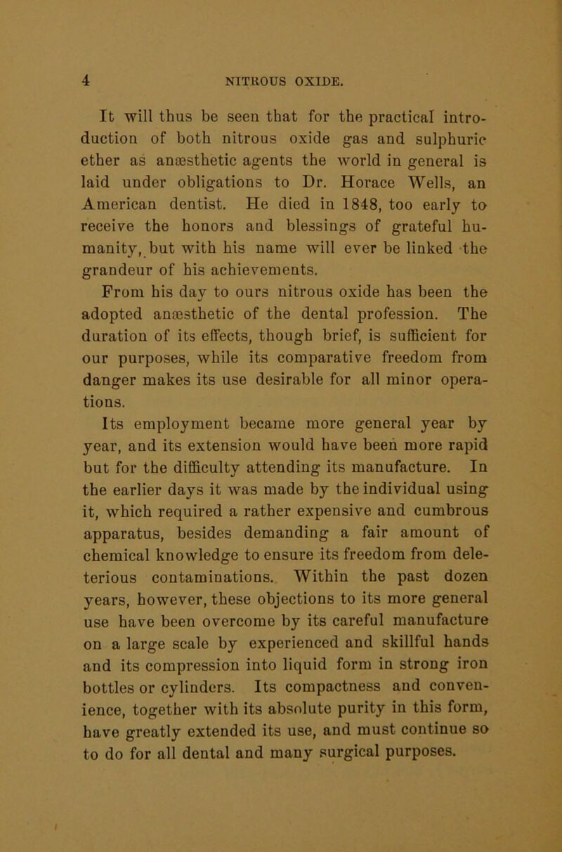 It will thus be seen that for the practical intro- duction of both nitrous oxide gas and sulphuric ether as anaesthetic agents the world in general is laid under obligations to Dr. Horace Wells, an American dentist. He died in 1848, too early to receive the honors and blessings of grateful hu- manity, but with his name will ever be linked the grandeur of his achievements. From his day to ours nitrous oxide has been the adopted anassthetic of the dental profession. The duration of its effects, though brief, is sufficient for our purposes, while its comparative freedom from danger makes its use desirable for all minor opera- tions. Its employment became more general year by year, and its extension would have been more rapid but for the difficulty attending its manufacture. In the earlier days it was made by the individual using it, which required a rather expensive and cumbrous apparatus, besides demanding a fair amount of chemical knowledge to ensure its freedom from dele- terious contaminations. Within the past dozen years, however, these objections to its more general use have been overcome by its careful manufacture on a large scale by experienced and skillful hands and its compression into liquid form in strong iron bottles or cylinders. Its compactness and conven- ience, together with its absolute purity in this form, have greatly extended its use, and must continue so to do for all dental and many surgical purposes. I