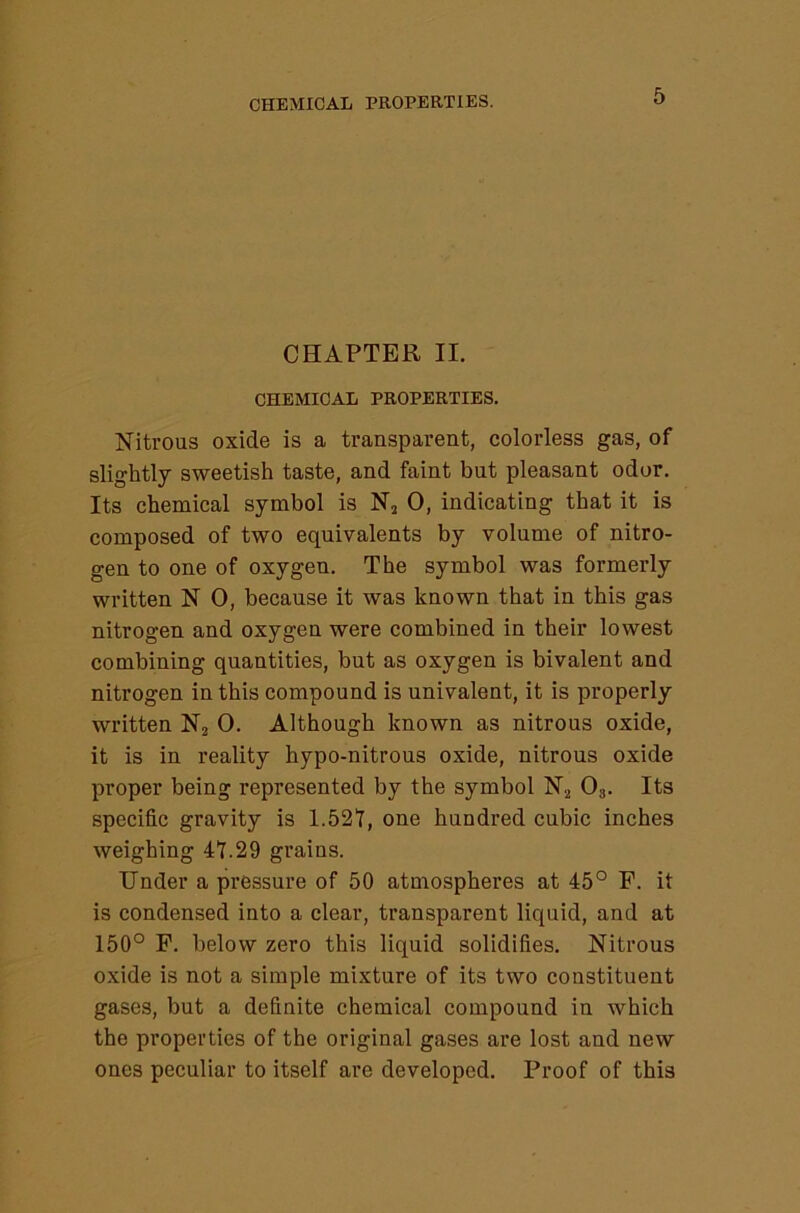 CHAPTER II. CHEMICAL PROPERTIES. Nitrous oxide is a transparent, colorless gas, of slightly sweetish taste, and faint but pleasant odor. Its chemical symbol is N, 0, indicating that it is composed of two equivalents by volume of nitro- gen to one of oxygen. The symbol was formerly written N 0, because it was known that in this gas nitrogen and oxygen were combined in their lowest combining quantities, but as oxygen is bivalent and nitrogen in this compound is univalent, it is properly written Nj 0. Although known as nitrous oxide, it is in reality hypo-nitrous oxide, nitrous oxide proper being represented by the symbol Nj O3. Its specific gravity is 1.52Y, one hundred cubic inches weighing 41.29 grains. Under a pressure of 50 atmospheres at 45° F. it is condensed into a clear, transparent liquid, and at 150° F. below zero this liquid solidifies. Nitrous oxide is not a simple mixture of its two constituent gases, but a definite chemical compound in which the properties of the original gases are lost and new ones peculiar to itself are developed. Proof of this