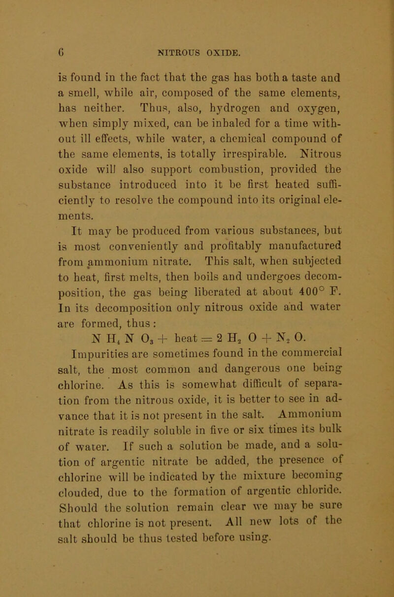 is found in the fact that the gas has both a taste and a smell, while air, composed of the same elements, has neither. Thus, also, hydrogen and oxygen, when simply mixed, can be inhaled for a time with- out ill effects, while water, a chemical compound of the same elements, is totally irrespirable. Nitrous oxide will also support combustion, provided the substance introduced into it be first heated suffi- ciently to resolve the compound into its original ele- ments. It may be produced from various substances, but is most conveniently and profitably manufactured from ammonium nitrate. This salt, when subjected to heat, first melts, then boils and undergoes decom- position, the gas being liberated at about 400° F. In its decomposition only nitrous oxide and water are formed, thus: N N O3 + heat = 2 0 + N^ 0. Impurities are sometimes found in the commercial salt, the most common and dangerous one being chlorine. As this is somewhat difficult of separa- tion from the nitrous oxide, it is better to see in ad- vance that it is not present in the salt. Ammonium nitrate is readily soluble in five or six times its bulk of water. If such a solution be made, and a solu- tion of argentic nitrate be added, the presence of chlorine will be indicated by the mixture becoming clouded, due to the formation of argentic chloride. Should the solution remain clear we may be sure that chlorine is not present. All new lots of the salt should be thus tested before using.