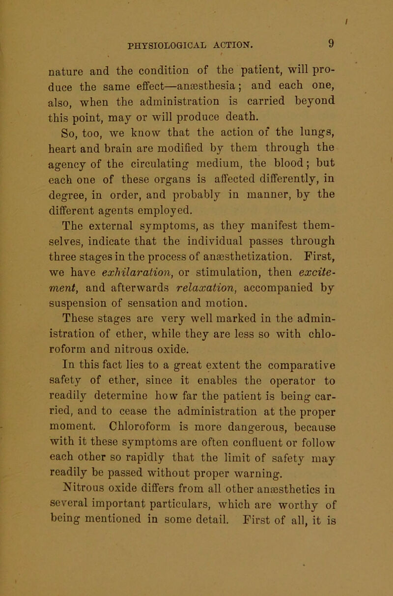 PHYSIOLOGICAL ACTION, 9 / nature and the condition of the patient, will pro- duce the same effect—anaesthesia; and each one, also, when the administration is carried beyond this point, may or will produce death. So, too, we know that the action of the lungs, heart and brain are modified by them through the agency of the circulating medium, the blood; but each one of these organs is affected differently, in degree, in order, and probably in manner, by the different agents employed. The external symptoms, as they manifest them- selves, indicate that the individual passes through three stages in the proce.ss of ansesthetization. First, we have exhilaration, or stimulation, then excite- ment, and afterwards relaxation, accompanied by suspension of sensation and motion. These stages are very well marked in the admin- istration of ether, while they are less so with chlo- roform and nitrous oxide. In this fact lies to a great extent the comparative safety of ether, since it enables the operator to readily determine how far the patient is being car- ried, and to cease the administration at the proper moment. Chloroform is more dangerous, because with it these symptoms are often confluent or follow each other so rapidly that the limit of safety may readily be passed without proper warning. Nitrous oxide differs from all other amesthetics in several important particulars, which are worthy of being mentioned in some detail. First of all, it is