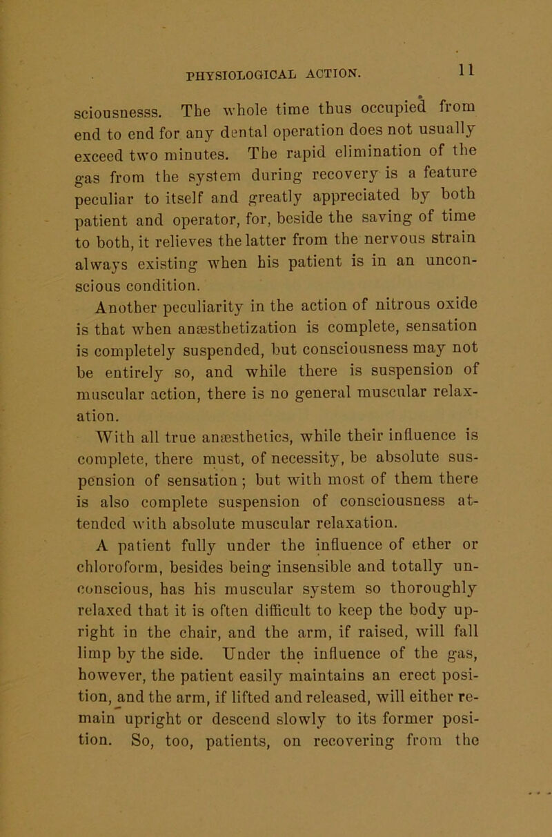 sciousDGSSs. The whole tune thus occupied fioni end to end for any dental operation does not usually exceed two minutes. The rapid elimination of the gas from the system during recovery is a feature peculiar to itself and greatly appreciated by both patient and operator, for, beside the saving of time to both, it relieves the latter from the nervous strain always existing when his patient is in an uncon- scious condition. Another peculiarity in the action of nitrous oxide is that when anresthetization is complete, sensation is completely suspended, but consciousness may not be entirely so, and while there is suspension of muscular action, there is no general muscular relax- ation. With all true anfesthelics, while their influence is complete, there must, of necessity, be absolute sus- pension of sensation ; but with most of them there is also complete suspension of consciousness at- tended with absolute muscular relaxation. A patient fully under the influence of ether or chloroform, besides being insensible and totally un- conscious, has his muscular system so thoroughly relaxed that it is often difficult to keep the body up- right in the chair, and the arm, if raised, will fall limp by the side. Under the influence of the gas, however, the patient easily maintains an erect posi- tion, and the arm, if lifted and released, will either re- main upright or descend slowly to its former posi- tion. So, too, patients, on recovering from the