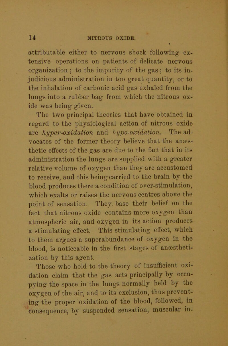 attributable either to nervous shock following ex- tensive operations on patients of delicate nervous organization ; to the impurity of the gas ; to its in- judicious administration in too great quantity, or to the inhalation of carbonic acid gas exhaled from the lungs into a rubber bag from which the nitrous ox- ide was being given. The tVvo principal theories that have obtained in regard to the physiological action of nitrous oxide are hyper-oxidation and h ypo-oxidation. The ad- vocates of the former theory believe that the ames- thetic effects of the gas are due to the fact that in its administration the lungs are supplied with a greater relative volume of oxygen than they are accustomed to receive, and this being carried to the brain by the blood produces there a condition of over-stimulation, which exalts or raises the nervous centres above the point of sensation. They, base their belief on the fact that nitrous oxide contains more oxygen than atmospheric air, and oxygen in its action produces a stimulating effect. This stimulating effect, which to them argues a superabundance of oxygen in the blood, is noticeable in the first stages of amestheti- zation by this agent. Those who hold to the theory of insufficient oxi- dation claim that the gas acts principally by occu- pying the space in the lungs normally held by the oxygen of the air, and to its exclusion, thus prevent- ing the proper oxidation of the blood, followed, in consequence, by suspended sensation, muscular in-