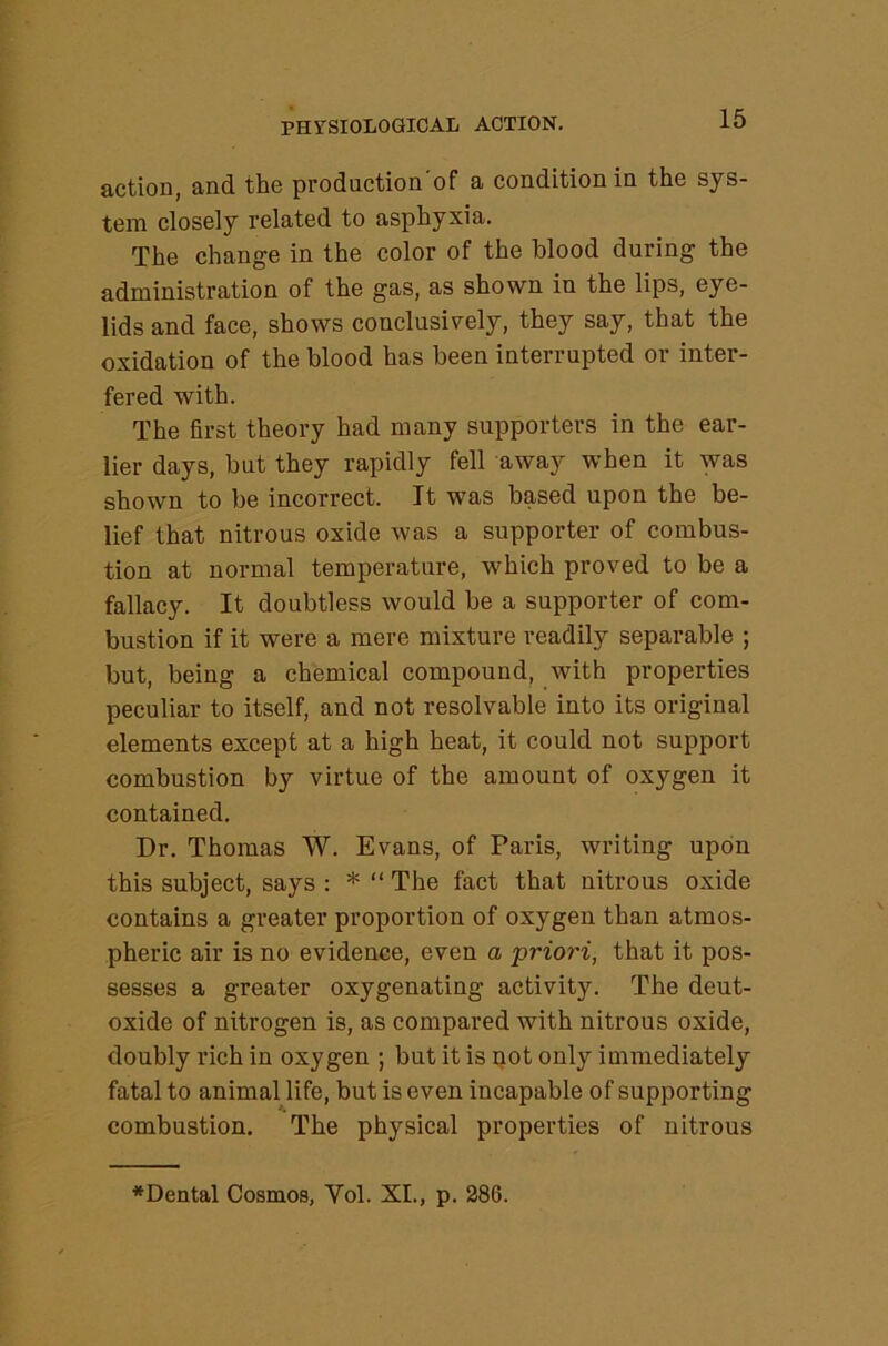 action, and the production'of a condition in the sys- tem closely related to asphyxia. The change in the color of the blood during the administration of the gas, as shown in the lips, eye- lids and face, shows conclusively, they say, that the oxidation of the blood has been interrupted or inter- fered with. The first theory had many supporters in the ear- lier days, but they rapidly fell away when it was shown to be incorrect. It was based upon the be- lief that nitrous oxide was a supporter of combus- tion at normal temperature, which proved to be a fallacy. It doubtless would be a supporter of com- bustion if it were a mere mixture readily separable ; but, being a chemical compound, with properties peculiar to itself, and not resolvable into its original elements except at a high heat, it could not support combustion by virtue of the amount of oxygen it contained. Dr. Thomas W. Evans, of Paris, writing upon this subject, says : * “ The fact that nitrous oxide contains a greater proportion of oxygen than atmos- pheric air is no evidence, even a priori, that it pos- sesses a greater oxygenating activity. The deut- oxide of nitrogen is, as compared with nitrous oxide, doubly rich in oxygen ; but it is not only immediately fatal to animal life, but is even incapable of supporting combustion. The physical properties of nitrous *Dental Cosmos, Vol. XL, p. 286.