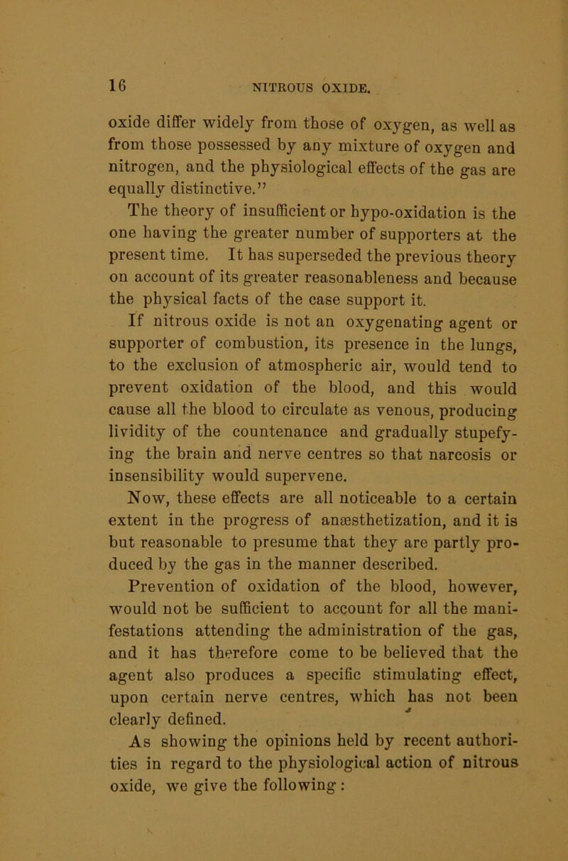 oxide differ widely from those of oxygen, as well as from those possessed by any mixture of oxygen and nitrogen, and the physiological effects of the gas are equally distinctive.” The theory of insufficient or hypo-oxidation is the one having the greater number of supporters at the present time. It has superseded the previous theory on account of its greater reasonableness and because the physical facts of the case support it. If nitrous oxide is not an oxygenating agent or supporter of combustion, its presence in the lungs, to the exclusion of atmospheric air, would tend to prevent oxidation of the blood, and this would cause all the blood to circulate as venous, producing lividity of the countenance and gradually stupefy- ing the brain and nerve centres so that narcosis or insensibility would supervene. Now, these effects are all noticeable to a certain extent in the progress of anassthetization, and it is but reasonable to presume that they are partly pro- duced by the gas in the manner described. Prevention of oxidation of the blood, however, would not be sufficient to account for all the mani- festations attending the administration of the gas, and it has therefore come to be believed that the agent also produces a specific stimulating effect, upon certain nerve centres, which has not been clearly defined. As showing the opinions held by recent authori- ties in regard to the physiological action of nitrous oxide, we give the following :