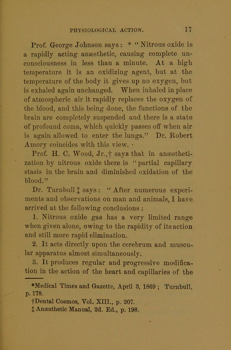 Prof. George Johnson says: * “ Nitrous oxide is a rapidly acting anesthetic, causing complete un- consciousness in less than a minute. At a high temperature it is an oxidizing agent, but at the temperature of the body it gives up no oxygen, but is exhaled again unchanged. When inhaled in place of atmospheric air it rapidly replaces the oxygen of the blood, and this being done, the functions of the brain are completely suspended and there is a state of profound coma, which quickly passes off when air is again allowed to enter the lungs.” Dr. Robert Amory coincides with this view. • Prof. H. C. Wood, Jr.,f says that in anjestheti- zation by nitrous oxide thern is “partial capillary stasis in the brain and diminished oxidation of the blood.” Dr. Turnbull I says : “After numerous experi- ments and observations on man and animals, I have arrived at the following conclusions : 1. Nitrous oxide gas has a very limited range when given alone, owing to the rapidity of its action and still more rapid elimination. 2. It acts directly upon the cerebrum and muscu- lar apparatus almost simultaneously. 3. It produces regular and progressive modifica- tion in the action of the heart and capillaries of the ♦Medical Times and Gazette, April 3, 1869 ; Turnbull, p. 178. fDental Cosmos, Vol. XIII., p. 207. J Ansesthetic Manual, 2d. Ed., p. 198.