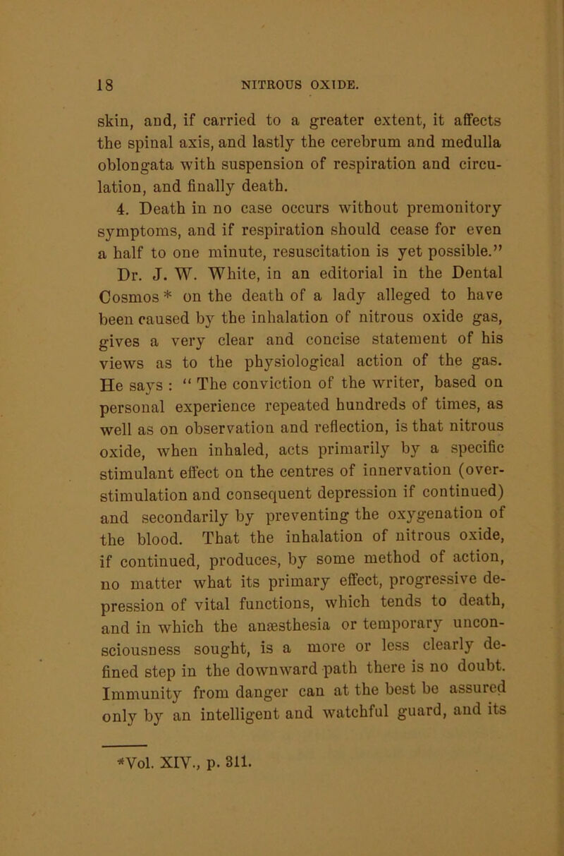 skin, and, if carried to a greater extent, it affects the spinal axis, and lastly the cerebrum and medulla oblongata with suspension of respiration and circu- lation, and finally death. 4. Death in no case occurs without premonitory symptoms, and if respiration should cease for even a half to one minute, resuscitation is yet possible.” Dr. J. W. White, in an editorial in the Dental Cosmos * on the death of a lady alleged to have been caused by the inhalation of nitrous oxide gas, gives a very clear and concise statement of his views as to the physiological action of the gas. He says : “ The conviction of the writer, based on personal experience repeated hundreds of times, as well as on observation and reflection, is that nitrous oxide, when inhaled, acts primarily by a specific stimulant effect on the centres of innervation (over- stimulation and consequent depression if continued) and secondarily by preventing the oxygenation of the blood. That the inhalation of nitrous oxide, if continued, produces, by some method of action, no matter what its primary effect, progressive de- pression of vital functions, which tends to death, and in which the anaesthesia or temporary uncon- sciousness sought, is a more or less clearly de- fined step in the downward path there is no doubt. Immunity from danger can at the best be assured only by an intelligent and watchful guard, and its ^Vol. XIV., p. 311.