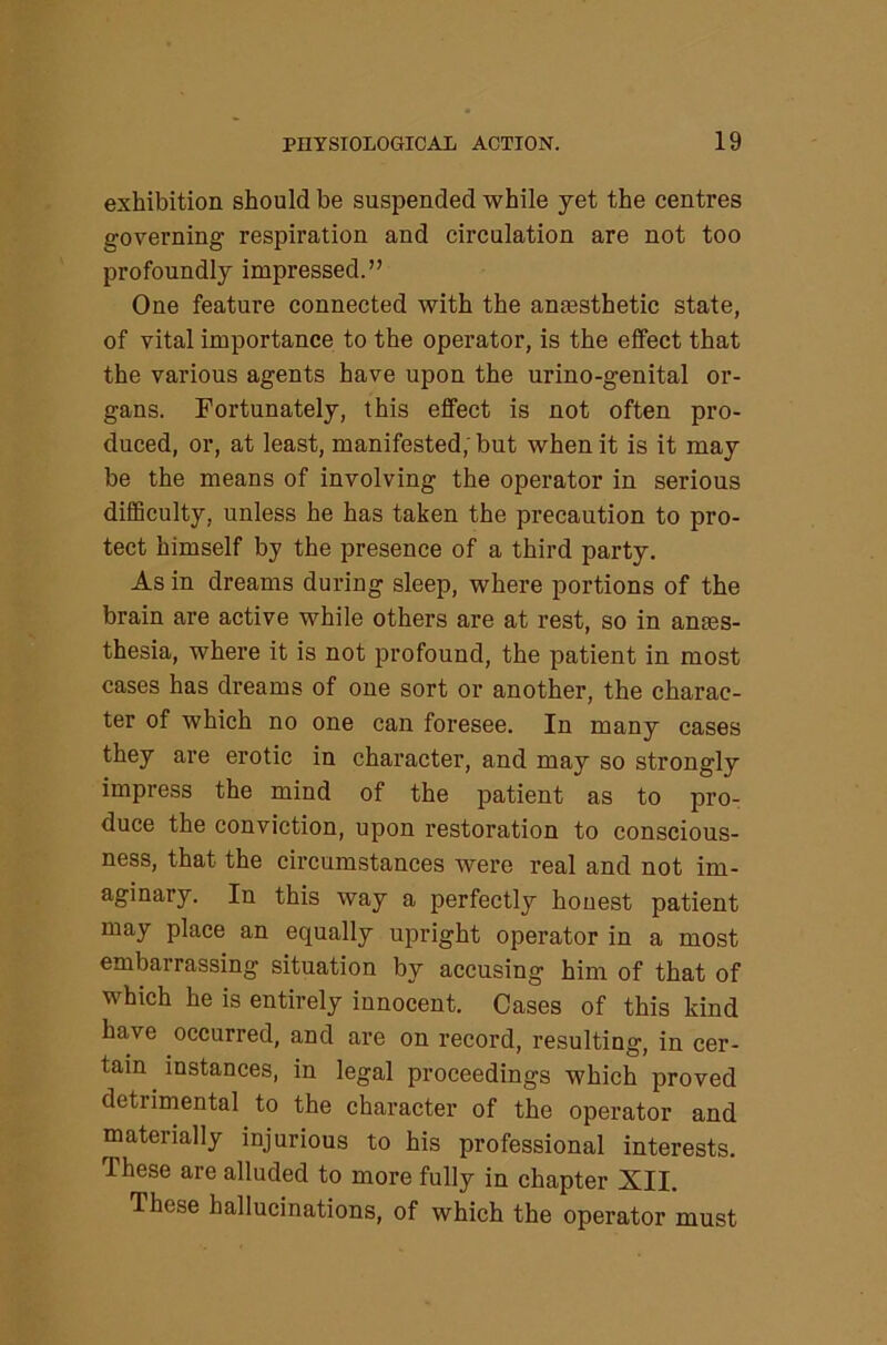 exhibition should be suspended while yet the centres governing respiration and circulation are not too profoundly impressed.” One feature connected with the amesthetic state, of vital importance to the operator, is the elfect that the various agents have upon the urino-genital or- gans. Fortunately, this effect is not often pro- duced, or, at least, manifested; but when it is it may be the means of involving the operator in serious difficulty, unless he has taken the precaution to pro- tect himself by the presence of a third party. As in dreams during sleep, where iiortions of the brain are active while others are at rest, so in anaes- thesia, where it is not profound, the patient in most cases has dreams of one sort or another, the charac- ter of which no one can foresee. In many cases they are erotic in character, and may so strongly impress the mind of the patient as to pro- duce the conviction, upon restoration to conscious- ness, that the circumstances were real and not im- aginary. In this way a perfectly honest patient may place an equally upright operator in a most embarrassing situation by accusing him of that of which he is entirely innocent. Cases of this kind have occurred, and are on record, resulting, in cer- tain instances, in legal proceedings which proved detrimental to the character of the operator and materially injurious to his professional interests. These are alluded to more fully in chapter XII. These hallucinations, of which the operator must