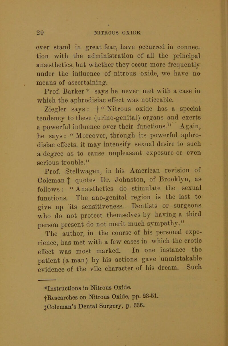 ever stand in great fear, have occurred in connec- tion with the administration of all the principal anaesthetics, but whether they occur more frequently under the influence of nitrous oxide, we have no means of ascertaining. Prof. Barker * says he never met with a case in which the aphrodisiac effect was noticeable. Ziegler says : f “ Nitrous oxide has a special tendency to these (urino-genital) organs and exerts a powerful influence over their functions.” Again, he says: “ Moreover, through its powerful aphro- disiac effects, it may intensify sexual desire to such a degree as to cause unpleasant exposure or even serious trouble.” Prof. Stellwagen, in his American revision of Coleman J quotes Dr. Johnston, of Brooklyn, as follows: “ Anaesthetics do stimulate the sexual functions. The ano-genital region is the last to give up its sensitiveness. Dentists or surgeons who do not protect themselves by having a third person present do not merit much sympathy.” The author, in the course of his personal expe- rience, has met with a few cases in which the erotic effect was most marked. In one instance the patient (a man) by his actions gave unmistakable evidence of the vile character of his dream. Such ^Instructions in Nitrous Oxide. ■{•Researches on Nitrous Oxide, pp. 23-61. JColeman’s Dental Surgery, p. 836.