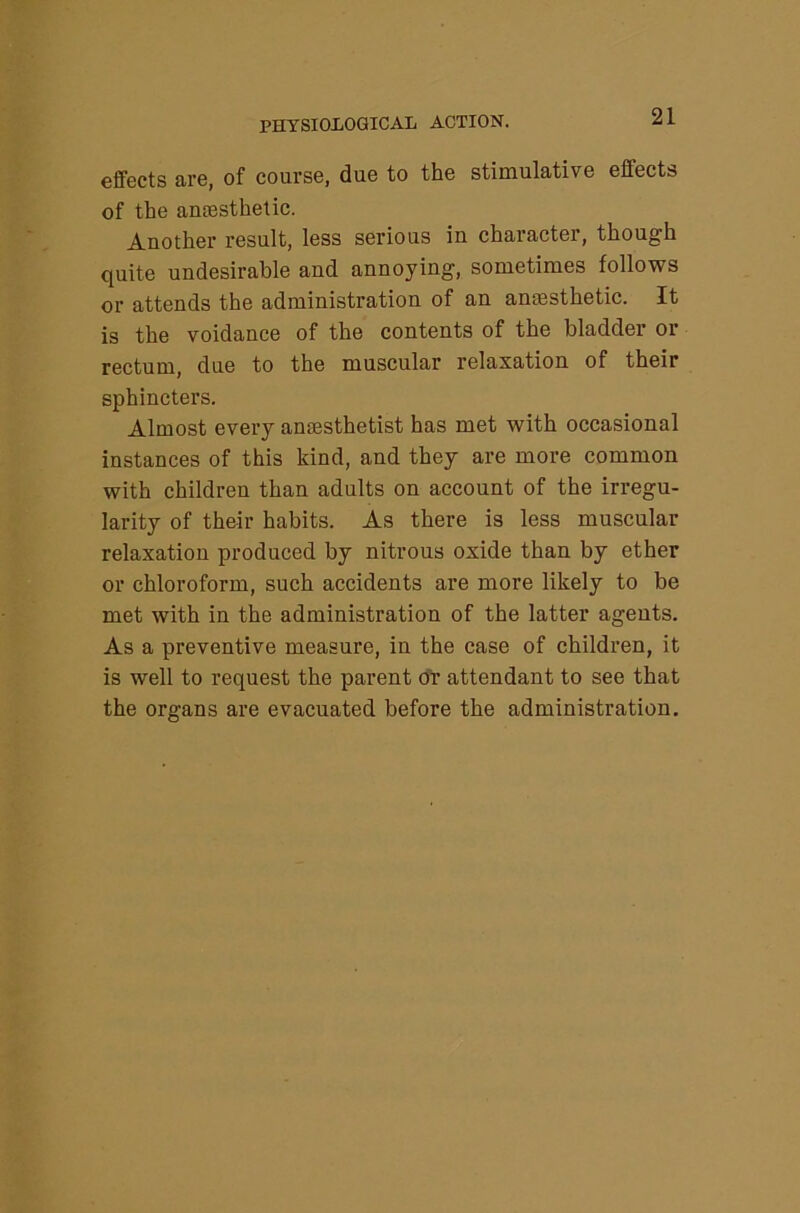 effects are, of course, due to the stimulative effects of the antesthetic. Another result, less serious in character, though quite undesirable and annoying, sometimes follows or attends the administration of an amesthetic. It is the voidance of the contents of the bladder or rectum, due to the muscular relaxation of their sphincters. Almost every anaisthetist has met with occasional instances of this kind, and they are more common with children than adults on account of the irregu- larity of their habits. As there is less muscular relaxation produced by nitrous oxide than by ether or chloroform, such accidents are more likely to be met with in the administration of the latter agents. As a preventive measure, in the case of children, it is well to request the parent OY attendant to see that the organs are evacuated before the administration.