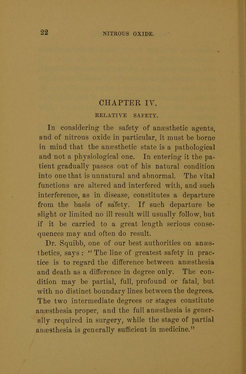 CHAPTER IV. RELATIVE SAFETY. In considering the safety of anesthetic agents, and of nitrous oxide in particular, it must be borne in mind that the anesthetic state is a pathological and not a physiological one. In entering it the pa- tient gradually passes out of his natural condition into one that is unnatural and abnormal. The vital functions are altered and interfered with, and such interference, as in disease, constitutes a departure from the basis of safety. If such departure be slight or limited no ill result will usually follow, but if it be carried to a great length serious conse- quences may and often do result. Dr. Squibb, one of our best authorities on ames- thetics, says : “ The line of greatest safety in prac- tice is to regard the difference between anaesthesia and death as a difference in degree only. The con- dition may be partial, full, profound or fatal, but with no distinct boundary lines between the degrees. The two intermediate degrees or stages constitute anaesthesia proper, and the full anaesthesia is gener- ally required in surgery, while the stage of partial anaesthesia is generally sufficient in medicine.”