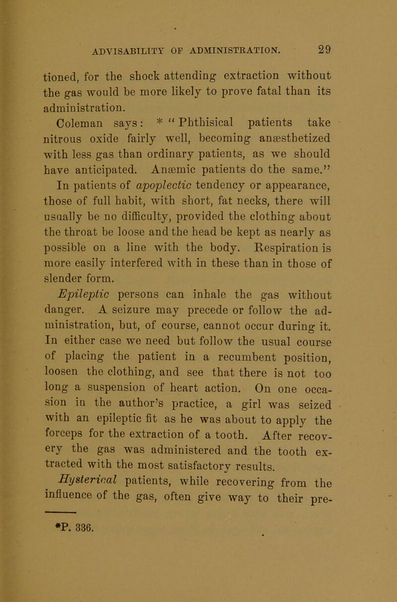 tioned, for the shock attending extraction without the gas would be more likely to prove fatal than its administration. Coleman says: * “ Phthisical patients take nitrous oxide fairly well, becoming anaesthetized with less gas than ordinary patients, as we should have anticipated. Anaemic patients do the same.” In patients of apoplectic tendency or appearance, those of full habit, with short, fat necks, there will usually be no difficulty, provided the clothing about the throat be loose and the head be kept as nearly as possible on a line with the body. Respiration is more easily interfered with in these than in those of slender form. Epileptic persons can inhale the gas without danger. A seizure may precede or follow the ad- ministration, but, of course, cannot occur during it. In either case we need but follow the usual course of placing the patient in a recumbent position, loosen the clothing, and see that there is not too long a suspension of heart action. On one occa- sion in the author’s practice, a girl was seized with an epileptic fit as he was about to apply the forceps for the extraction of a tooth. After recov- ery the gas was administered and the tooth ex- tracted with the most satisfactory results. Hysterical patients, while recovering from the influence of the gas, often give way to their pre- *P. 336.