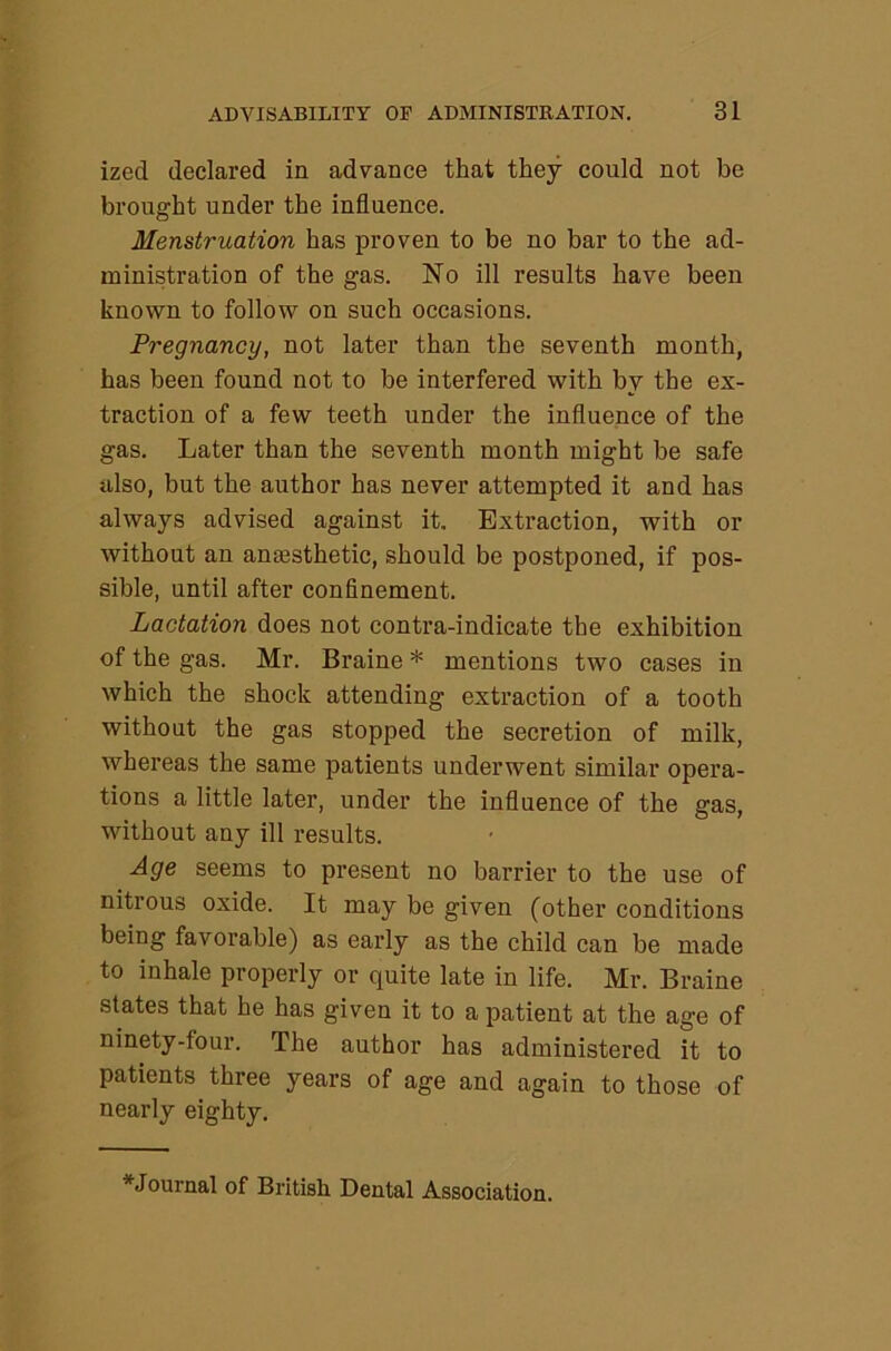 ized declared in advance that they could not be brought under the influence. Menstruation has proven to be no bar to the ad- ministration of the gas. No ill results have been known to follow on such occasions. Pregnancy, not later than the seventh month, has been found not to be interfered with by the ex- traction of a few teeth under the influence of the gas. Later than the seventh month might be safe also, but the author has never attempted it and has always advised against it. Extraction, with or without an anaesthetic, should be postponed, if pos- sible, until after confinement. Lactation does not contra-indicate the exhibition of the gas. Mr. Braine * mentions two cases in which the shock attending extraction of a tooth without the gas stopped the secretion of milk, whereas the same patients underwent similar opera- tions a little later, under the influence of the gas, without any ill results. Age seems to present no barrier to the use of nitrous oxide. It may be given (other conditions being favorable) as early as the child can be made to inhale properly or quite late in life. Mr. Braine states that he has given it to a patient at the age of ninety-four. The author has administered it to patients three years of age and again to those of nearly eighty. ^Journal of British Dental Association.
