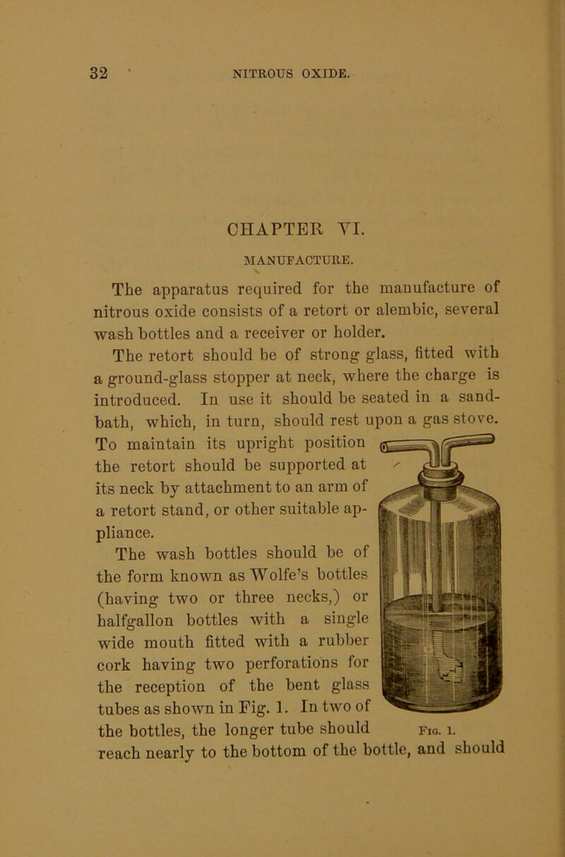 CHAPTER VI. MANUFACTURE. The apparatus required for the manufacture of nitrous oxide consists of a retort or alembic, several wash bottles and a receiver or holder. The retort should be of strong glass, fitted with a ground-glass stopper at neck, where the charge is introduced. In use it should be seated in a sand- bath, which, in turn, should rest upon a gas stove. To maintain its upright position the retort should be supported at its neck by attachment to an arm of a retort stand, or other suitable ap- pliance. The wash bottles should be of the form known as Wolfe’s bottles (having two or three necks,) or halfgallon bottles with a single wide mouth fitted with a rubber cork having two perforations for the reception of the bent glass tubes as shown in Fig. 1. In two of the bottles, the longer tube should fio. i. reach nearly to the bottom of the bottle, and should
