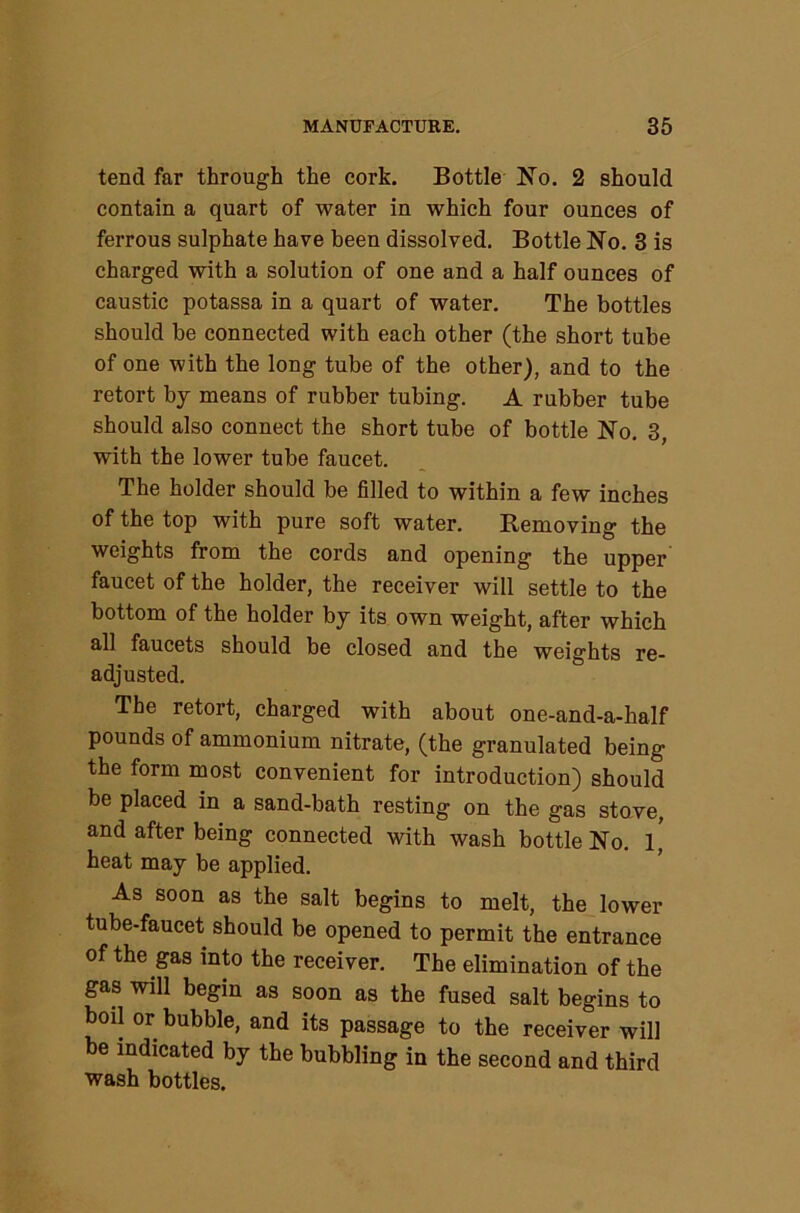 tend far through the cork. Bottle No. 2 should contain a quart of water in which four ounces of ferrous sulphate have been dissolved. Bottle No. 3 is charged with a solution of one and a half ounces of caustic potassa in a quart of water. The bottles should be connected with each other (the short tube of one with the long tube of the other), and to the retort by means of rubber tubing. A rubber tube should also connect the short tube of bottle No. 3, with the lower tube faucet. The holder should be filled to within a few inches of the top with pure soft water. Removing the weights from the cords and opening the upper faucet of the holder, the receiver will settle to the bottom of the holder by its own weight, after which all faucets should be closed and the weights re- adjusted. The retort, charged with about one-and-a-half pounds of ammonium nitrate, (the granulated being the form most convenient for introduction) should be placed in a sand-bath resting on the gas stove, and after being connected with wash bottle No. l' heat may be applied. As soon as the salt begins to melt, the lower tube-faucet should be opened to permit the entrance of the gas into the receiver. The elimination of the gas will begin as soon as the fused salt begins to boil or bubble, and its passage to the receiver will be indicated by the bubbling in the second and third wash bottles.