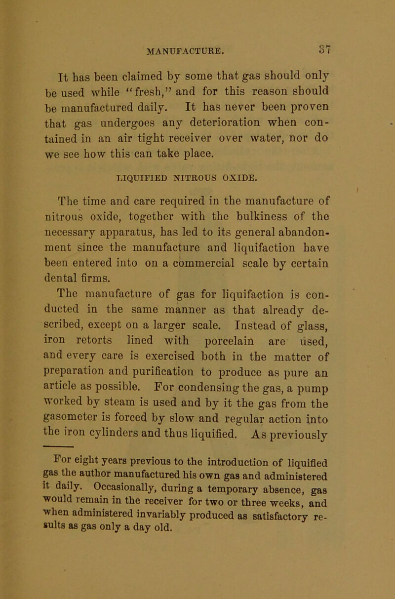 It has been claimed bj some that gas should only be used while “fresh,” and for this reason should be manufactured daily. It has never been proven that gas undergoes any deterioration when con- tained in an air tight receiver over water, nor do we see how this can take place. LIQUIFIED NITROUS OXIDE. The time and care required in the manufacture of nitrous oxide, together with the bulkiness of the necessary apparatus, has led to its general abandon- ment since the manufacture and liquifaction have been entered into on a commercial scale by certain dental firms. The manufacture of gas for liquifaction is con- ducted in the same manner as that already de- scribed, except on a larger scale. Instead of glass, iron retorts lined with porcelain are used, and every care is exercised both in the matter of preparation and purification to produce as pure an article as possible. For condensing the gas, a pump worked by steam is used and by it the gas from the gasometer is forced by slow and regular action into the iron cylinders and thus liquified. As previously For eiglit years previous to the introduction of liquified gas the author manufactured his own gas and administered it daily. Occasionally, during a temporary absence, gas would remain in the receiver for two or three weeks, and when administered invariably produced as satisfactory re- sults as gas only a day old.