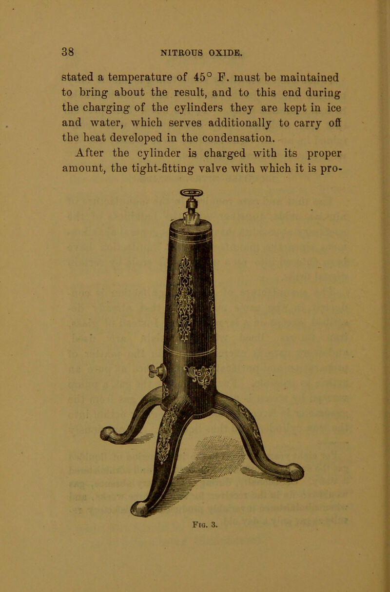 stated a temperature of 45° F. must be maiutained to bring about the result, and to this end during the charging of the cylinders they are kept in ice and water, which serves additionally to carry ofi the heat developed in the condensation. After the cylinder is charged with its proper amount, the tight-fitting valve with which it is pro- Fta. 3.