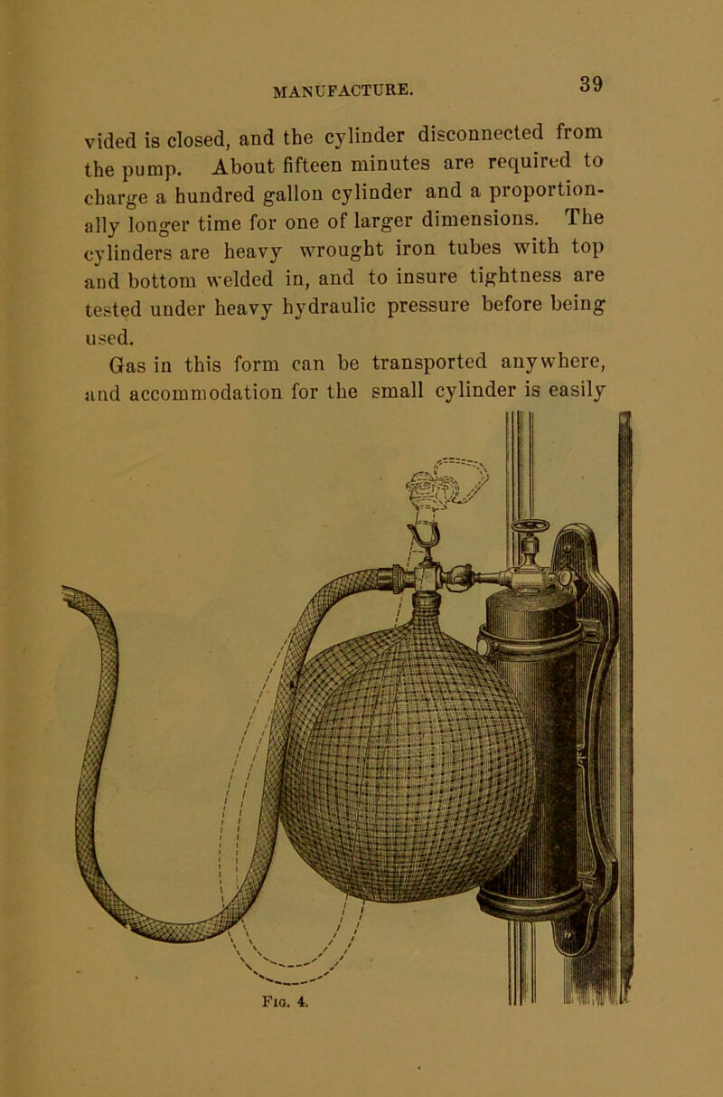 vided is closed, and the cylinder disconnected from the pump. About fifteen minutes are required to charge a hundred gallon cylinder and a proportion- ally longer time for one of larger dimensions. The cylinders are heavy wrought iron tubes with top and bottom welded in, and to insure tightness are tested under heavy hydraulic pressure before being used. Gas in this form can be transported anywhere, and accommodation for the small cylinder is easily