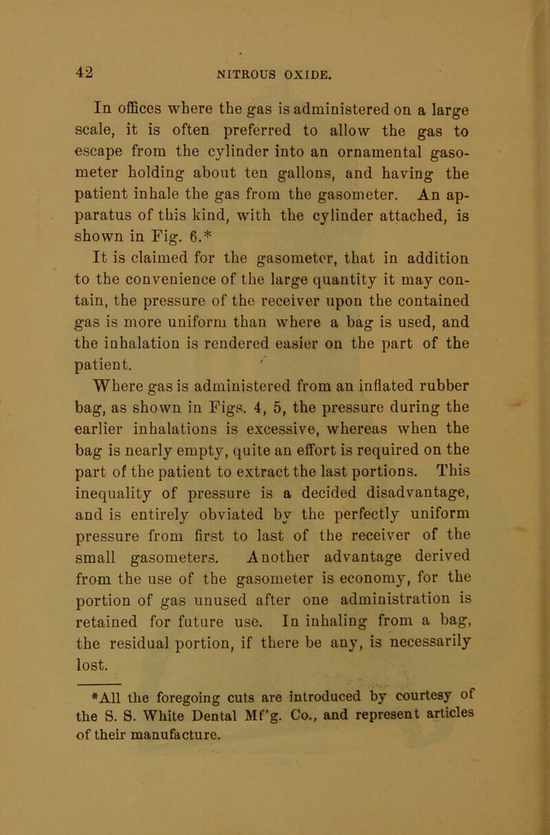 In offices where the gas is administered on a large scale, it is often preferred to allow the gas to escape from the cylinder into an ornamental gaso- meter holding about ten gallons, and having the patient inhale the gas from the gasometer. An ap- paratus of this kind, with the cylinder attached, is shown in Fig. 6.* It is claimed for the gasometer, that in addition to the convenience of the large quantity it may con- tain, the pressure of the receiver upon the contained gas is more uniform than where a bag is used, and the inhalation is rendered easier on the part of the patient. Where gas is administered from an inflated rubber bag, as shown in Figs. 4, 5, the pressure during the earlier inhalations is excessive, whereas when the bag is nearly empty, quite an effort is required on the part of the patient to extract the last portions. This inequality of pressure is a decided disadvantage, and is entirely obviated by the perfectly uniform pressure from first to last of the receiver of the small gasometers. Another advantage derived from the use of the gasometer is economy, for the portion of gas unused after one administration is retained for future use. In inhaling from a bag, the residual portion, if there be any, is necessarily lost. *A11 the foregoing cuts are introduced by courtesy of the S. S. White Dental Mf’g. Co., and represent articles of their manufacture.