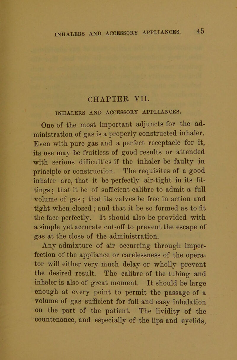 CHAPTER VII. INHALERS AND ACCESSORY APPLIANCES. One of the most important adjuncts for the ad- ministration of gas is a properly constructed inhaler. Even with pure gas and a perfect receptacle for it, its use may be fruitless of good results or attended with serious difficulties if the inhaler be faulty in principle or construction. The requisites of a good inhaler are, that it be perfectly air-tight in its fit- tings ; that it be of sufficient calibre to admit a full volume of gas ; that its valves be free in action and tight when,closed; and that it be so formed as to fit the face perfectly. It should also be provided with a simple yet accurate cut-off to prevent the escape of gas at the close of the administration. Any admixture of air occurring through imper- fection of the appliance or carelessness of the opera- tor will either very much delay or wholly prevent the desired result. The calibre of the tubing and inhaler is also of great moment. It should be large enough at every point to permit the passage of a volume of gas sufficient for full and easy inhalation on the part of the patient. The lividity of the countenance, and especially of the lips and eyelids.