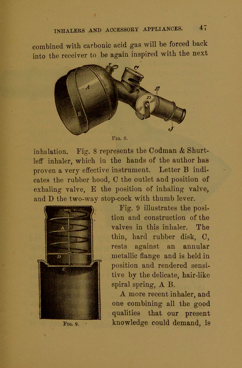 combined with carbonic acid gas will be forced back into the receiver to be again inspired with the next inhalation. Fig. 8 represents the Codman & Shurt- lelf inhaler, which in the hands of the author has proven a very effective instrument. Letter B indi- cates the rubber hood, C the outlet and position of exhaling valve, E the position of inhaling valve, and D the two-way stop-cock with thumb lever. Fig. 9 illustrates the posi- tion and construction of the valves in this inhaler. The thin, hard rubber disk, C, rests against an annular metallic flange and is held in position and rendered sensi- tive by the delicate, hair-like spiral spring, A B. A more recent inhaler, and one combining all the good qualities that our present knowledge could demand, is Fig. 9. •