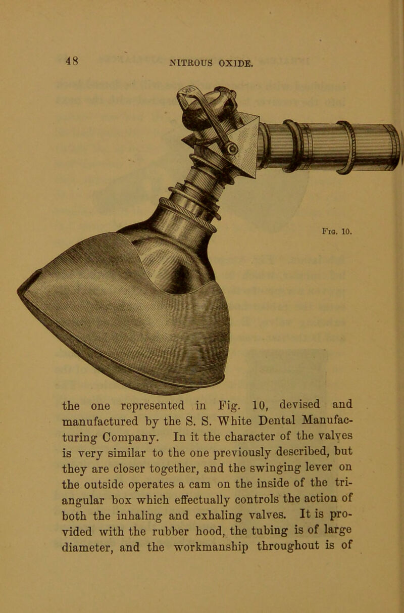 the one represented in Fig. 10, devised and manufactured by the S. S. White Dental Manufac- turing Company. In it the character of the valves is very similar to the one previously described, but they are closer together, and the swinging lever on the outside operates a cam on the inside of the tri- angular box which effectually controls the action of both the inhaling and exhaling valves. It is pro- vided with the rubber hood, the tubing is of large diameter, and the workmanship throughout is of