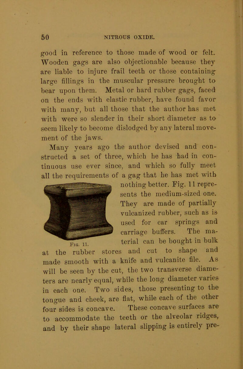 good ia reference to those made of wood or felt. Wooden gags are also objectionable because they are liable to injure frail teeth or those containing large fillings in the muscular pressure brought to bear upon them. Metal or hard rubber gags, faced on the ends with elastic rubber, have found favor with many, but all those that the author has met with were so slender in their short diameter as to seem likely to become dislodged by any lateral move- ment of the jaws. Many years ago the author devised and con- structed a set of three, which he has had in con- tinuous use ever since, and which so fully meet all the requirements of a gag that he has met with nothing better. Fig. 11 repre- sents the medium-sized one. They are made of partially vulcanized rubber, such as is used for car springs and carriage bulfers. The ma- terial can be bought in bulk at the rubber stores and cut to shape and made smooth with a knife and vulcanite file. As will be seen by the cut, the two transverse diame- ters are nearly equal, while the long diameter varies in each one. Two sides, those presenting to the tongue and cheek, are flat, while each of the other four sides is concave. These concave surfaces are to accommodate the teeth or the alveolar ridges, and by their shape lateral slipping is entirely pre-