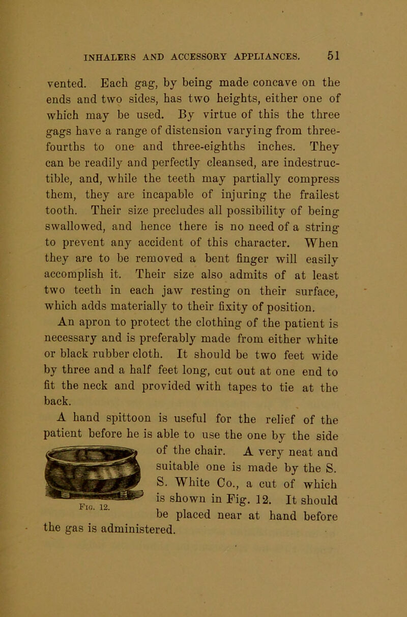 vented. Each gag, by being made concave on the ends and two sides, has two heights, either one of which may be used. By virtue of this the three gags have a range of distension varying from three- fourths to one and three-eighths inches. They can be readily and perfectly cleansed, are indestruc- tible, and, while the teeth may partially compress them, they are incapable of injuring the frailest tooth. Their size precludes all possibility of being swallowed, and hence there is no need of a string to prevent any accident of this character. When they are to be removed a bent finger will easily accomplish it. Their size also admits of at least two teeth in each jaw resting on their surface, which adds materially to their fixity of position. An apron to protect the clothing of the patient is necessary and is preferably made from either white or black rubber cloth. It should be two feet wide by three and a half feet long, cut out at one end to fit the neck and provided with tapes to tie at the back. A hand spittoon is useful for the relief of the patient before he is able to use the one by the side of the chair. A very neat and suitable one is made by the S. S. White Co., a cut of which is shown in Fig. 12. It should be placed near at hand before the gas is administered. Fw. 12.