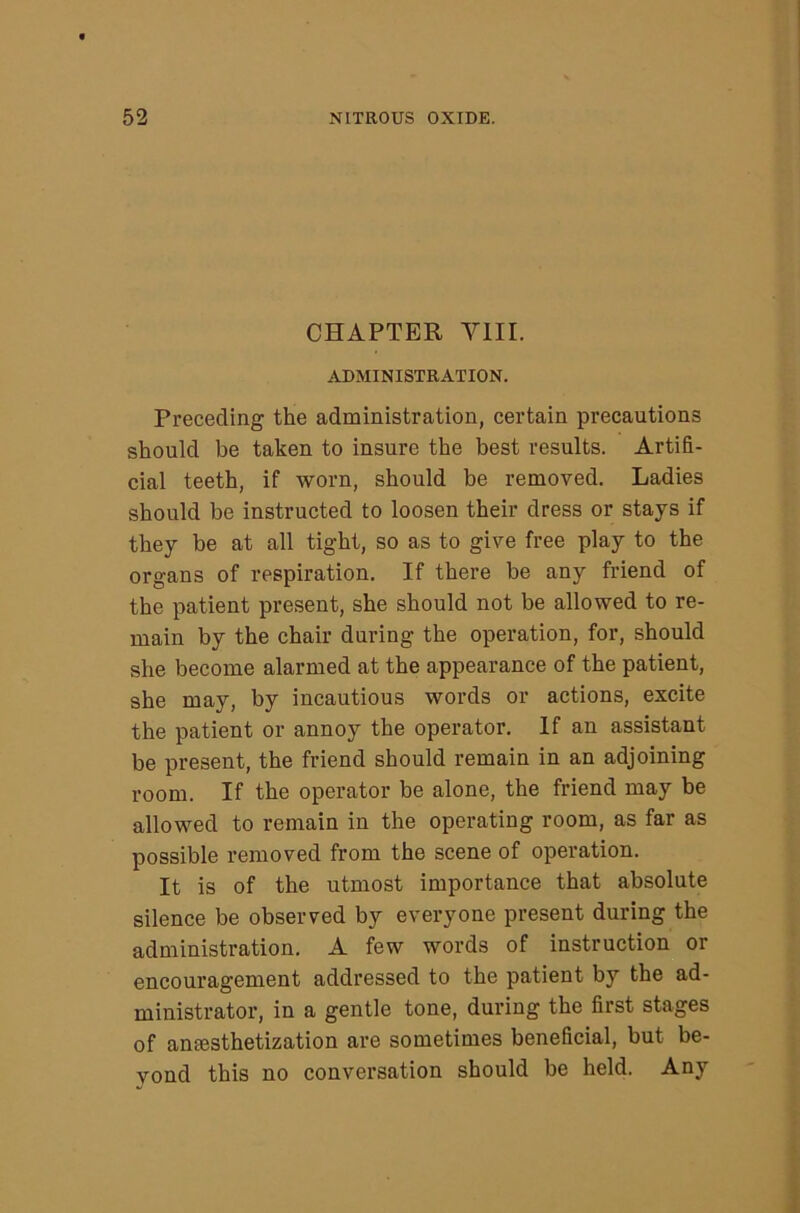 CHAPTER VIII. ADMINISTRATION. Preceding the administration, certain precautions should be taken to insure the best results. Artifi- cial teeth, if worn, should be removed. Ladies should be instructed to loosen their dress or stays if they be at all tight, so as to give free play to the organs of respiration. If there be any friend of the patient present, she should not be allowed to re- main by the chair during the operation, for, should she become alarmed at the appearance of the patient, she may, by incautious words or actions, excite the patient or annoy the operator. If an assistant be present, the friend should remain in an adjoining room. If the operator be alone, the friend may be allowed to remain in the operating room, as far as possible removed from the scene of operation. It is of the utmost importance that absolute silence be observed by everyone present during the administration. A few words of instruction or encouragement addressed to the patient by the ad- ministrator, in a gentle tone, during the first stages of amesthetization are sometimes beneficial, but be- yond this no conversation should be held. Any