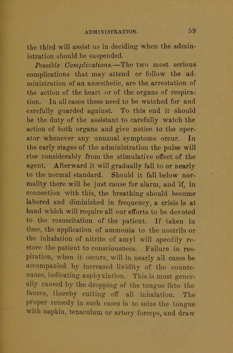 the third will assist us in deciding when the admin- istration should be suspended. Possible Complications.—The two most serious complications that may attend or follow the ad- ministration of an anaesthetic, are the arrestation of the action of the heart or of the organs of respira- tion. In all cases these need to be watched for and carefully guarded against. To this end it should be the duty of the assistant to carefully watch the action of both organs and give notice to the oper- ator whenever any unuaual symptoms occur. In the early stages of the administration the pulse will rise considerably from the stimulative effect of the agent. Afterward it will gradually fall to or nearly to the normal standard. Should it fall below nor- mality there will be just cause for alarm, and if, in connection with this, the bi’eathing should become labored and diminished in frequency, a crisis is at hand which will require all our efforts to be devoted to the resuscitation of the patient. If taken in time, the application of ammonia to the nostrils or the inhalation of nitrite of amyl will speedily re- store the patient to consciousness. Failure in res- piration, when it occurs, will in nearly all cases be accompanied by increased lividity of the counte- nance, indicating asphyxiation. This is most gener- ally caused by the dropping of the tongue into the fauces, thereby cutting off all inhalation. The proper remedy in such cases is to seize the tongue with napkin, tenaculum or artery forceps, and draw