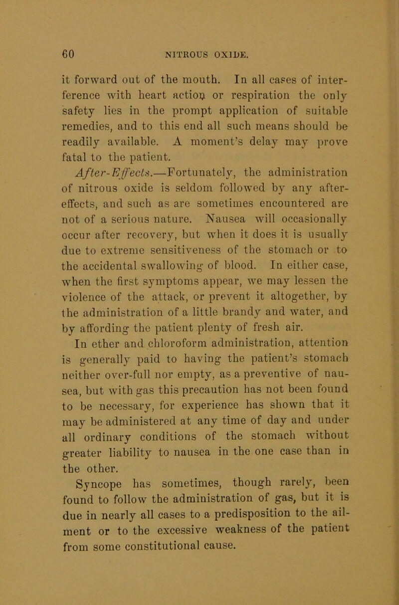 it forward out of the mouth. In all cases of inter- ference with heart action or respiration the only safety lies in the prompt application of suitable remedies, and to this end all such means should be readily available. A moment’s delay may prove fatal to the patient. After-EffecLs.—Fortunately, the administration of nitrous oxide is seldom followed by any after- elfects, and such as are sometimes encountered are not of a serious nature. Nausea will occasionally occur after recovery, but when it does it is usually due to extreme sensitiveness of the stomach or to the accidental swallowing of blood. In either ca.se, when the first symptoms appear, we may lessen the violence of the attack, or prevent it altogether, by the administration of a little brandy and water, and by affording the patient plenty of fresh air. In ether and chloroform administration, attention is generally paid to having the patient’s stomach neither over-full nor empty, as a preventive of nau- sea, but with gas this precaution has not been found to be necessary, for experience has shown that it may be administered at any time of day and under all ordinary conditions of the stomach without greater liability to nausea in the one case than in the other. Syncope has sometimes, though rarely, been found to follow the administration of gas, but it is due in nearly all cases to a predisposition to the ail- ment or to the excessive weakness of the patient from some constitutional cause.