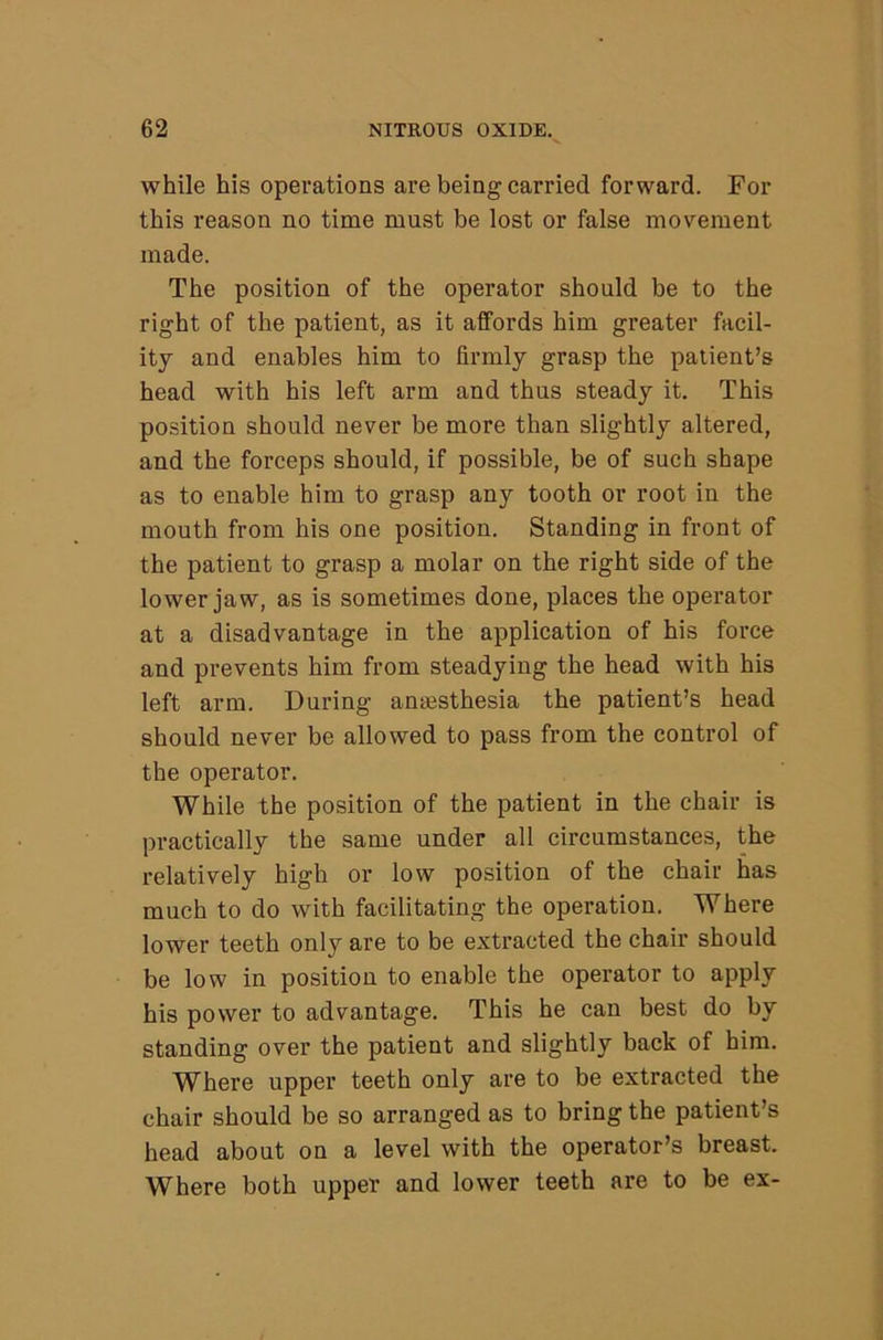 while his operations are being carried forward. For this reason no time must be lost or false movement made. The position of the operator should be to the right of the patient, as it affords him greater facil- ity and enables him to firmly grasp the patient’s head with his left arm and thus steady it. This position should never be more than slightly altered, and the forceps should, if possible, be of such shape as to enable him to grasp any tooth or root in the mouth from his one position. Standing in front of the patient to grasp a molar on the right side of the lower jaw, as is sometimes done, places the operator at a disadvantage in the application of his force and prevents him from steadying the head with his left arm. During anajsthesia the patient’s head should never be allowed to pass from the control of the operator. While the position of the patient in the chair is practically the same under all circumstances, the relatively high or low position of the chair has much to do with facilitating the operation. Where lower teeth only are to be extracted the chair should be low in position to enable the operator to apply his power to advantage. This he can best do by standing over the patient and slightly back of him. Where upper teeth only are to be extracted the chair should be so arranged as to bring the patient’s head about on a level with the operator’s breast.