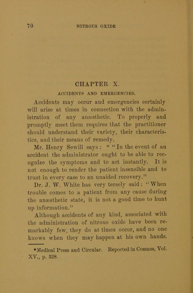 CHAPTER X. ACCIDENTS AND EMERGENCIES. Accidents may occur and emergencies certainly will arise at times in connection with the admin- istration of any anaesthetic. To properly and promptly meet them requires that the practitioner should understand their variety, their characteris- tics, and their means of remedy. Mr. Henry Sewill says : * “ In the event of an accident the administrator ought to be able to rec- ognize the symptoms and to act instantly. It is not enough to render the patient insensible and to trust in every case to an unaided recovery.” Dr. J. W. White has very tersely said: ” When trouble comes to a patient from any cause during the anaesthetic state, it is not a good time to hunt up information.” Although accidents of any kind, associated with the administration of nitrous oxide have been re- markably few, they do at times occur, and no one knows when they may happen at his own hands. *Medical Press and Circular. Reported in Cosmos, Vol. XV., p. 328.