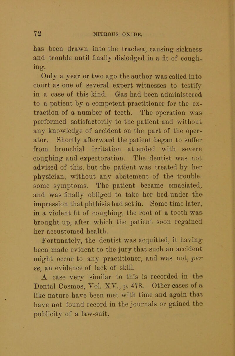 has been drawn into the trachea, causing sickness and trouble until finally dislodged in a fit of cough- ing. Only a year or two ago the author was called into court as one of several expert witnesses to testify in a case of this kind. Gas had been administered to a patient by a competent practitioner for the ex- traction of a number of teeth. The operation was performed satisfactorily to the patient and without any knowledge of accident on the part of the oper- ator. Shortly afterward the patient began to suffer from bronchial irritation attended with severe coughing and expectoration. The dentist was not advised of this, but the patient was treated by her physician, without any abatement of the trouble- some symptoms. The patient became emaciated, and was finally obliged to take her bed under the impression that phthisis had set in. Some time later, in a violent fit of coughing, the root of a tooth was brought up, after which the patient soon regained her accustomed health. Fortunately, the dentist was acquitted, it having- been made evident to the jury that such an accident might occur to any practitioner, and was not, per se, an evidence of lack of skill. A case very similar to this is recorded in the Dental Cosmos, Vol. XV., p. 478. Other cases of a like nature have been met with time and again that have not found record in the journals or gained the publicity of a law-suit.