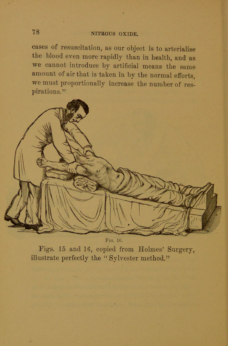 cases of resuscitation, as our object is to arterialise the blood even more rapidly than in health, and as we cannot introduce by artificial means the same amount of air that is taken in by the normal efforts, we must proportionally increase the number of res- pirations.” to W ' i - 1 >5'l Figs. 15 and 16, copied from Holmes’ Surgery, illustrate perfectly the “ Sylvester method.”