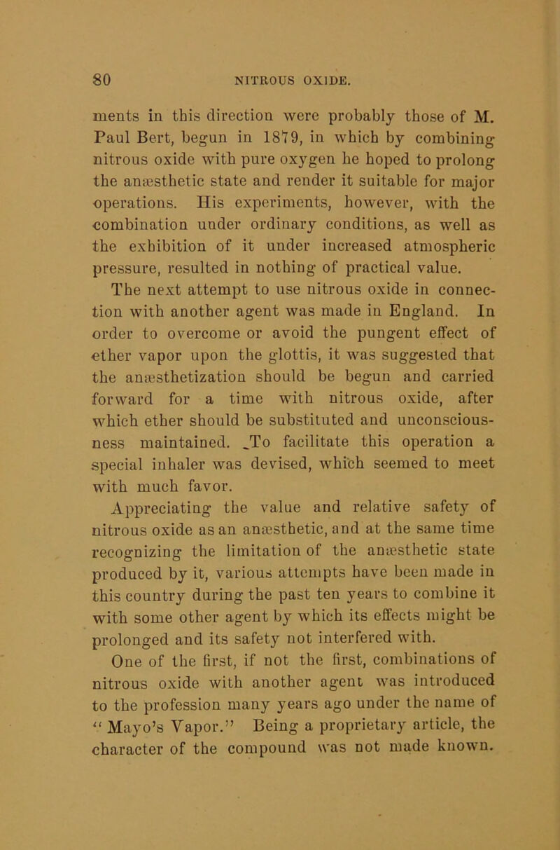 ments in this direction were probably those of M. Paul Bert, begun in 18t9, in which by combining nitrous oxide with pure oxygen he hoped to prolong the anassthetic state and render it suitable for major operations. His experiments, however, with the combination under ordinary conditions, as well as the exhibition of it under increased atmospheric pressure, resulted in nothing of practical value. The next attempt to use nitrous oxide in connec- tion with another agent was made in England. In order to overcome or avoid the pungent effect of ether vapor upon the glottis, it was suggested that the anajsthetization should be begun and carried forward for a time with nitrous oxide, after which ether should be substituted and unconscious- ness maintained. _To facilitate this operation a special inhaler was devised, which seemed to meet with much favor. Appreciating the value and relative safety of nitrous oxide as an anaisthetic, and at the same time recognizing the limitation of the amesthetic state produced by it, various attempts have been made in this country during the past ten years to combine it with some other agent by which its effects might be prolonged and its safety not interfered with. One of the first, if not the first, combinations of nitrous oxide with another agent was introduced to the profession many years ago under the name of  Mayo’s Vapor.” Being a proprietary article, the character of the compound was not made known.