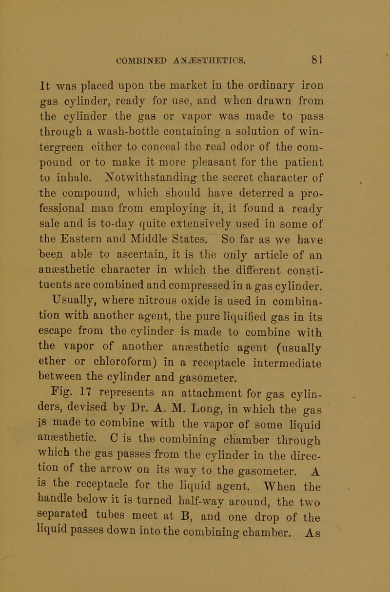 It was placed upon the market in the ordinary iron gas cylinder, ready for use, and when drawn from the cylinder the gas or vapor was made to pass through a wash-bottle containing a solution of win- tergreen either to conceal the real odor of the com- pound or to make it more pleasant for the patient to inhale. Notwithstanding the secret character of the compound, which should have deterred a pro- fessional man from employing it, it found a ready sale and is to-day quite extensively used in some of the Eastern and Middle States. So far as we have beep able to ascertain, it is the only article of an amesthetic character in which the different consti- tuents are combined and compressed in a gas cylinder. Usually, where nitrous oxide is used in combina- tion with another agent, the pure liquified gas in its escape from the cylinder is made to combine with the vapor of another antesthetic agent (usually ether or chloroform) in a receptacle intermediate between the cylinder and gasometer. Fig. IT represents an attachment for gas cylin- ders, devised by Dr. A. M. Long, in which the gas is made to combine with the vapor of some liquid anaisthetic. C is the combining chamber through which the gas passes from the cylinder in the direc- tion of the arrow on its way to the gasometer. A is the receptacle for the liquid agent. When the handle below it is turned half-way around, the two separated tubes meet at B, and one drop of the liquid passes down into the combining chamber. As