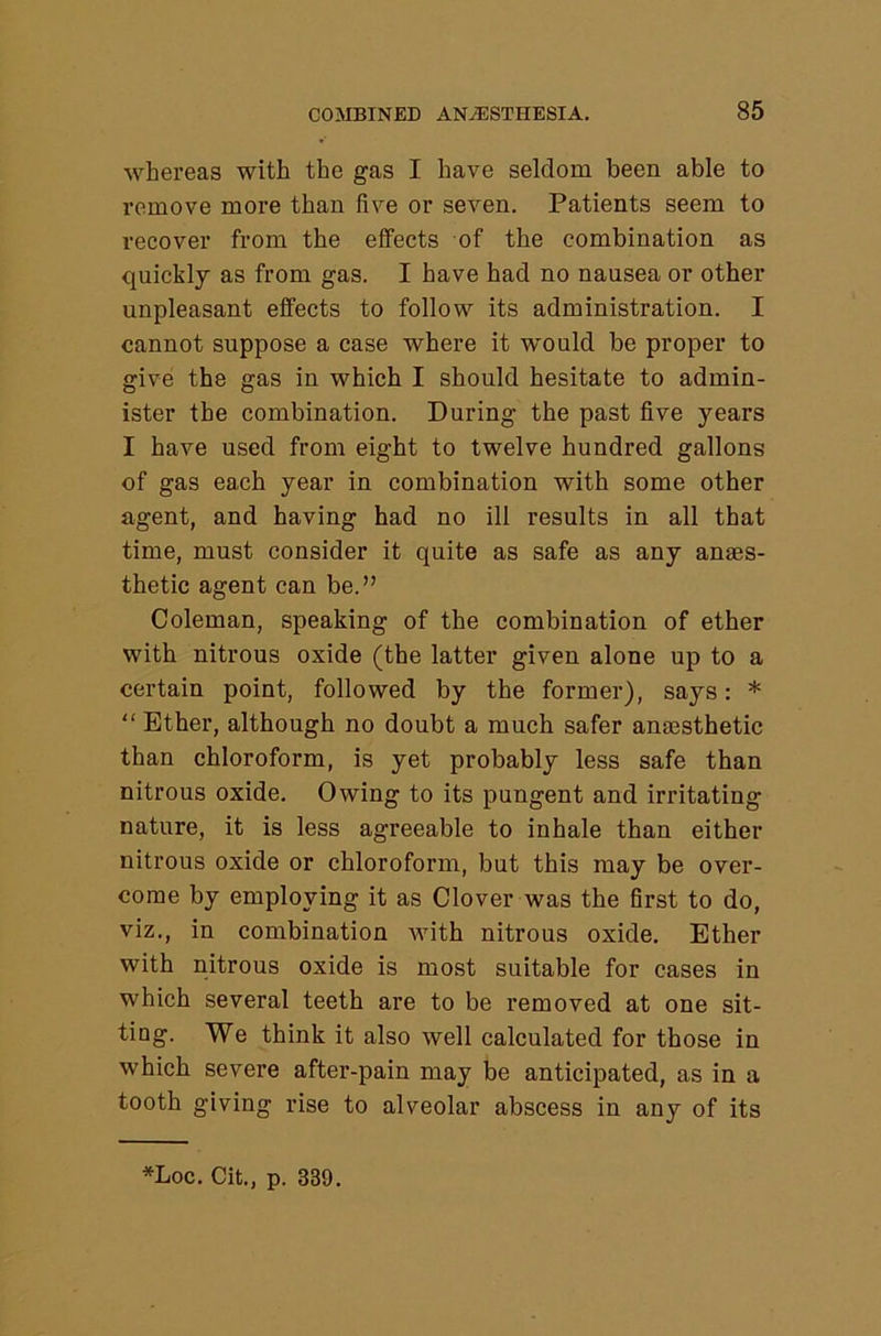 whereas with the gas I have seldom been able to remove more than five or seven. Patients seem to recover from the effects of the combination as quickly as from gas. I have had no nausea or other unpleasant effects to follow its administration. I cannot suppose a case where it would be proper to give the gas in which I should hesitate to admin- ister the combination. During the past five years I have used from eight to twelve hundred gallons of gas each year in combination with some other agent, and having had no ill results in all that time, must consider it quite as safe as any anaes- thetic agent can be.” Coleman, speaking of the combination of ether with nitrous oxide (the latter given alone up to a certain point, followed by the former), says: * “ Ether, although no doubt a much safer antesthetic than chloroform, is yet probably less safe than nitrous oxide. Owing to its pungent and irritating nature, it is less agreeable to inhale than either nitrous oxide or chloroform, but this may be over- come by employing it as Clover was the first to do, viz., in combination with nitrous oxide. Ether with nitrous oxide is most suitable for cases in which several teeth are to be removed at one sit- ting. We think it also well calculated for those in which severe after-pain may be anticipated, as in a tooth giving rise to alveolar abscess in any of its *Loc. Cit., p. 339.