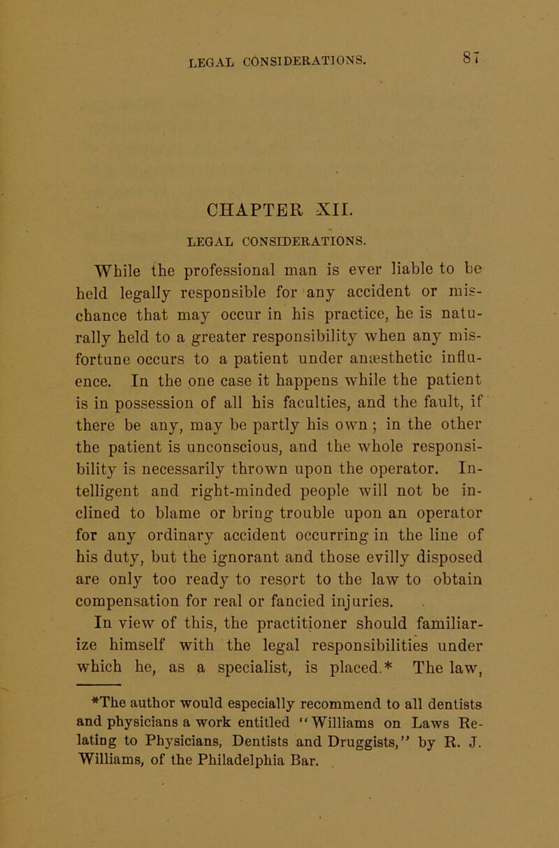 legal considerations. CHAPTER XII. LEGAL CONSIDERATIONS. While the professional man is ever liable to be held legally responsible for any accident or mis- chance that may occur in his practice, he is natu- rally held to a greater responsibility when any mis- fortune occurs to a patient under amesthetic influ- ence. In the one case it happens while the patient is in possession of all his faculties, and the fault, if there be any, may be partly his own ; in the other the patient is unconscious, and the whole responsi- bility is necessarily thrown upon the operator. In- telligent and right-minded people will not be in- clined to blame or bring trouble upon an operator for any ordinary accident occurring in the line of his duty, but the ignorant and those evilly disposed are only too ready to resort to the law to obtain compensation for real or fancied injuries. In view of this, the practitioner should familiar- ize himself with the legal responsibilities under which he, as a specialist, is placed.* The law, *The author would especially recommend to all dentists and physicians a work entitled “Williams on Laws Re- lating to Physicians, Dentists and Druggists,” by R. J. Williams, of the Philadelphia Bar.