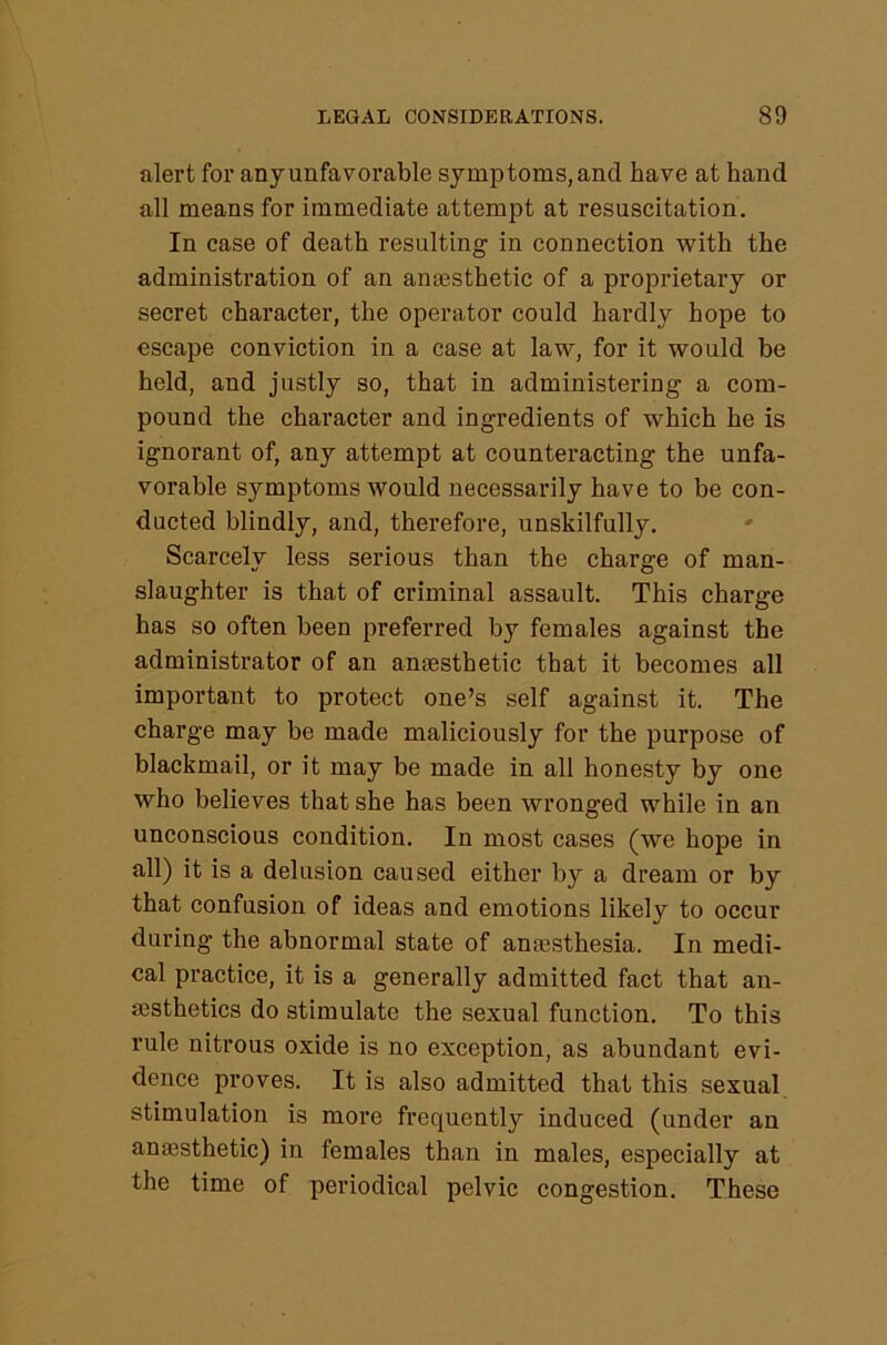 alert for any unfavorable symptoms, and have at hand all means for immediate attempt at resuscitation. In case of death resulting in connection with the administration of an anaesthetic of a proprietary or secret character, the operator could hardly hope to escape conviction in a case at law, for it would be held, and justly so, that in administering a com- pound the character and ingredients of which he is ignorant of, any attempt at counteracting the unfa- vorable symptoms would necessarily have to be con- ducted blindly, and, therefore, unskilfully. Scarcely less serious than the charge of man- slaughter is that of criminal assault. This charge has so often been preferred by females against the administrator of an anaesthetic that it becomes all important to protect one’s self against it. The charge may be made maliciously for the purpose of blackmail, or it may be made in all honesty by one who believes that she has been wronged while in an unconscious condition. In most cases (we hope in all) it is a delusion caused either by a dream or by that confusion of ideas and emotions likely to occur during the abnormal state of anajsthesia. In medi- cal practice, it is a generally admitted fact that an- aesthetics do stimulate the sexual function. To this rule nitrous oxide is no exception, as abundant evi- dence proves. It is also admitted that this sexual stimulation is more frequently induced (under an anaesthetic) in females than in males, especially at the time of periodical pelvic congestion. These